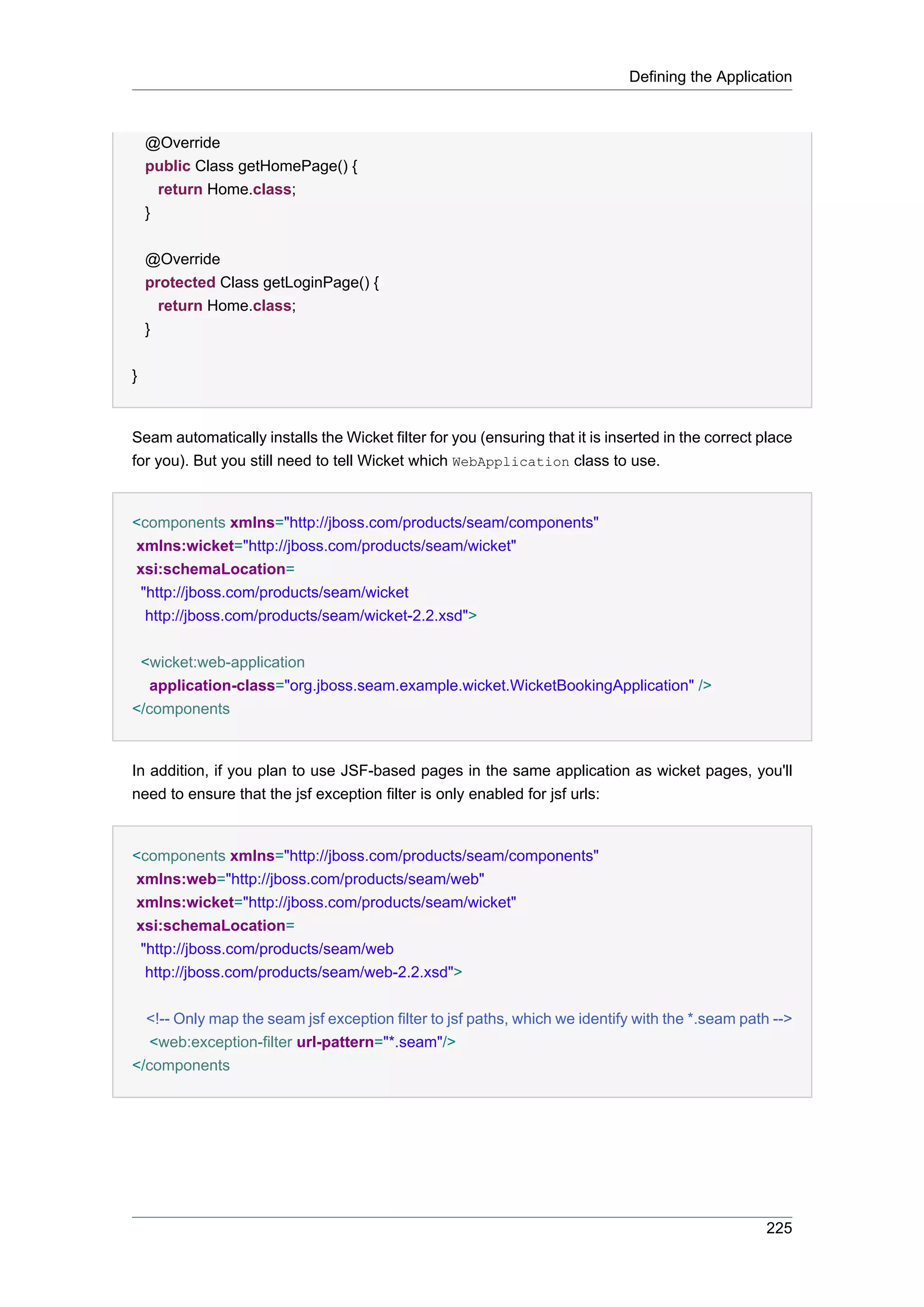 Defining the Application



    @Override
    public Class getHomePage() {
      return Home.class;
    }


    @Override
    protected Class getLoginPage() {
      return Home.class;
    }


}


Seam automatically installs the Wicket filter for you (ensuring that it is inserted in the correct place
for you). But you still need to tell Wicket which WebApplication class to use.


<components xmlns="http://jboss.com/products/seam/components"
xmlns:wicket="http://jboss.com/products/seam/wicket"
xsi:schemaLocation=
 "http://jboss.com/products/seam/wicket
  http://jboss.com/products/seam/wicket-2.2.xsd">


 <wicket:web-application
   application-class="org.jboss.seam.example.wicket.WicketBookingApplication" />
</components


In addition, if you plan to use JSF-based pages in the same application as wicket pages, you'll
need to ensure that the jsf exception filter is only enabled for jsf urls:


<components xmlns="http://jboss.com/products/seam/components"
xmlns:web="http://jboss.com/products/seam/web"
xmlns:wicket="http://jboss.com/products/seam/wicket"
xsi:schemaLocation=
 "http://jboss.com/products/seam/web
  http://jboss.com/products/seam/web-2.2.xsd">


  <!-- Only map the seam jsf exception filter to jsf paths, which we identify with the *.seam path -->
   <web:exception-filter url-pattern="*.seam"/>
</components




                                                                                                   225
 