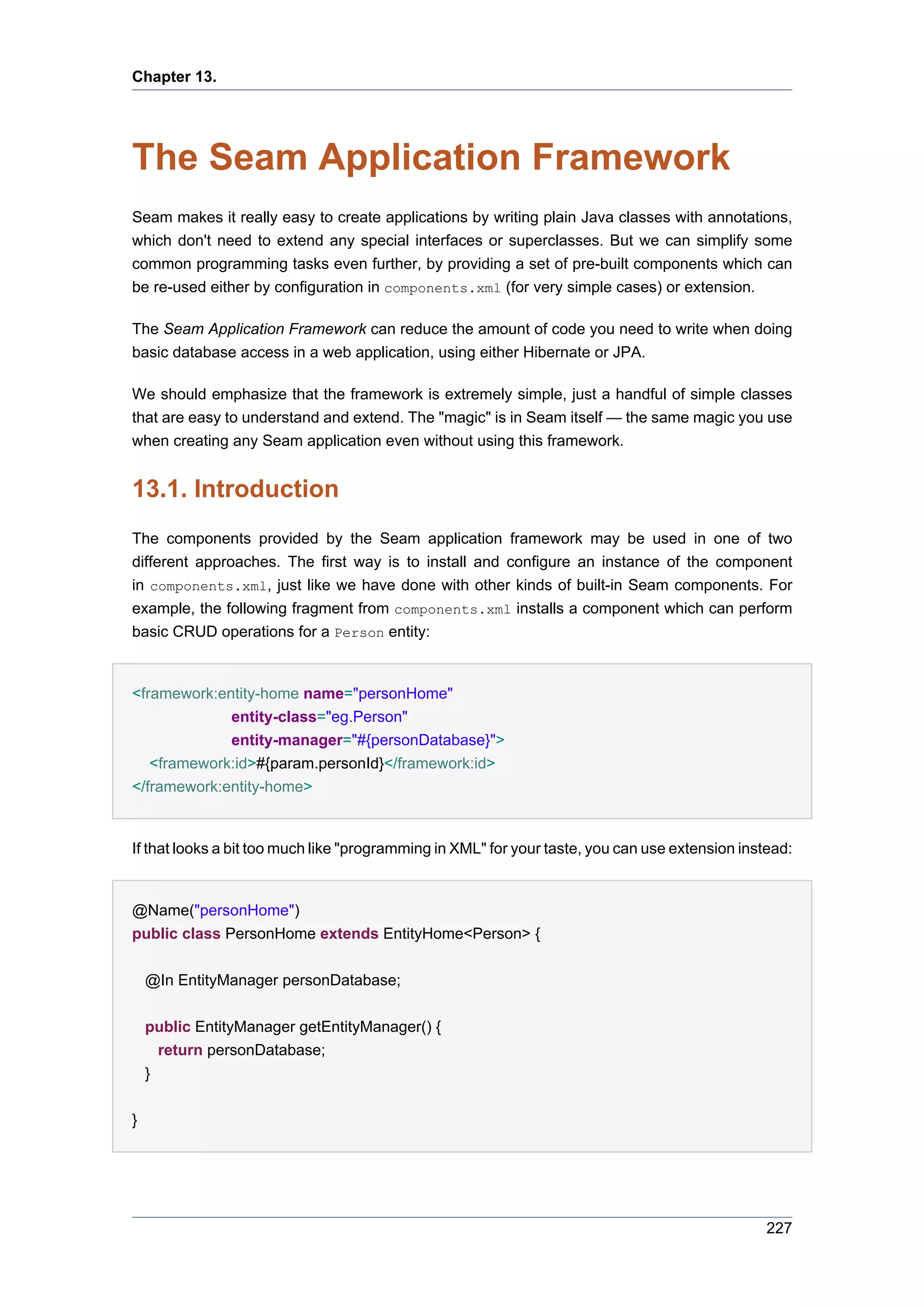 Chapter 13.




The Seam Application Framework
Seam makes it really easy to create applications by writing plain Java classes with annotations,
which don't need to extend any special interfaces or superclasses. But we can simplify some
common programming tasks even further, by providing a set of pre-built components which can
be re-used either by configuration in components.xml (for very simple cases) or extension.

The Seam Application Framework can reduce the amount of code you need to write when doing
basic database access in a web application, using either Hibernate or JPA.

We should emphasize that the framework is extremely simple, just a handful of simple classes
that are easy to understand and extend. The "magic" is in Seam itself — the same magic you use
when creating any Seam application even without using this framework.


13.1. Introduction
The components provided by the Seam application framework may be used in one of two
different approaches. The first way is to install and configure an instance of the component
in components.xml, just like we have done with other kinds of built-in Seam components. For
example, the following fragment from components.xml installs a component which can perform
basic CRUD operations for a Person entity:


<framework:entity-home name="personHome"
             entity-class="eg.Person"
             entity-manager="#{personDatabase}">
   <framework:id>#{param.personId}</framework:id>
</framework:entity-home>


If that looks a bit too much like "programming in XML" for your taste, you can use extension instead:


@Name("personHome")
public class PersonHome extends EntityHome<Person> {


    @In EntityManager personDatabase;


    public EntityManager getEntityManager() {
      return personDatabase;
    }


}




                                                                                                 227
 