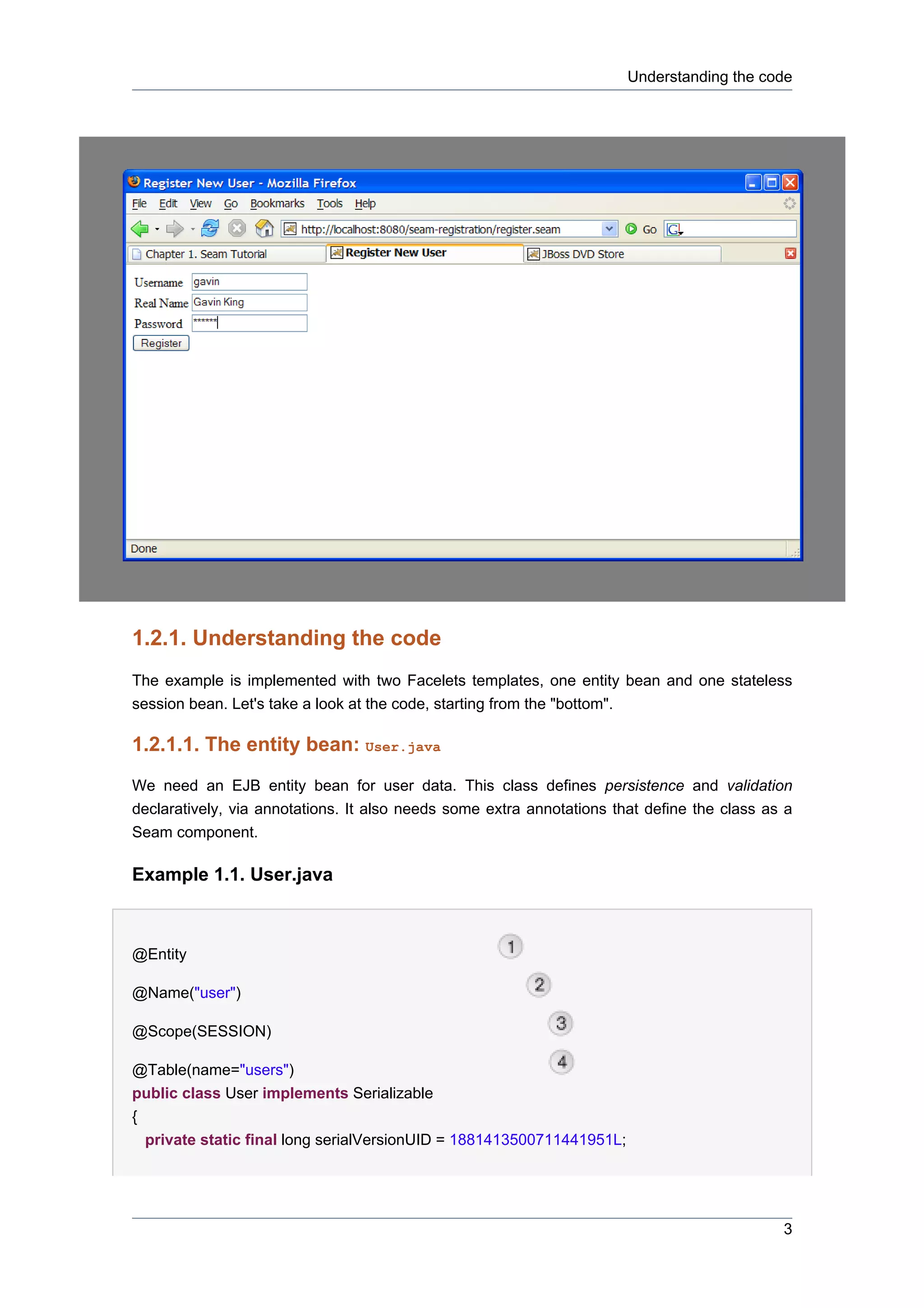Understanding the code




1.2.1. Understanding the code
The example is implemented with two Facelets templates, one entity bean and one stateless
session bean. Let's take a look at the code, starting from the "bottom".

1.2.1.1. The entity bean: User.java
We need an EJB entity bean for user data. This class defines persistence and validation
declaratively, via annotations. It also needs some extra annotations that define the class as a
Seam component.

Example 1.1. User.java



@Entity

@Name("user")

@Scope(SESSION)

@Table(name="users")
public class User implements Serializable
{
  private static final long serialVersionUID = 1881413500711441951L;




                                                                                             3
 