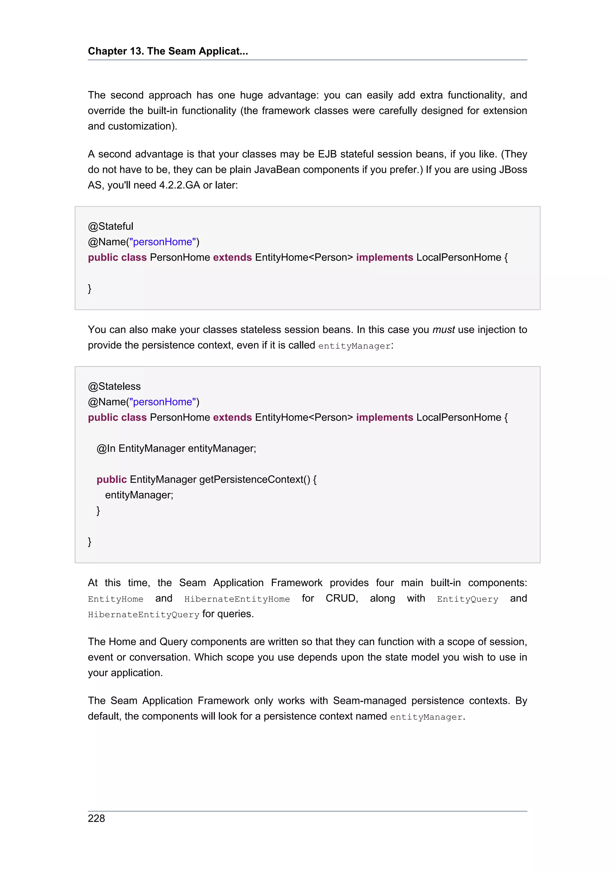 Chapter 13. The Seam Applicat...



The second approach has one huge advantage: you can easily add extra functionality, and
override the built-in functionality (the framework classes were carefully designed for extension
and customization).

A second advantage is that your classes may be EJB stateful session beans, if you like. (They
do not have to be, they can be plain JavaBean components if you prefer.) If you are using JBoss
AS, you'll need 4.2.2.GA or later:


@Stateful
@Name("personHome")
public class PersonHome extends EntityHome<Person> implements LocalPersonHome {


}


You can also make your classes stateless session beans. In this case you must use injection to
provide the persistence context, even if it is called entityManager:


@Stateless
@Name("personHome")
public class PersonHome extends EntityHome<Person> implements LocalPersonHome {


    @In EntityManager entityManager;


    public EntityManager getPersistenceContext() {
      entityManager;
    }


}


At this time, the Seam Application Framework provides four main built-in components:
EntityHome and HibernateEntityHome for CRUD, along with EntityQuery and
HibernateEntityQuery for queries.


The Home and Query components are written so that they can function with a scope of session,
event or conversation. Which scope you use depends upon the state model you wish to use in
your application.

The Seam Application Framework only works with Seam-managed persistence contexts. By
default, the components will look for a persistence context named entityManager.




228
 