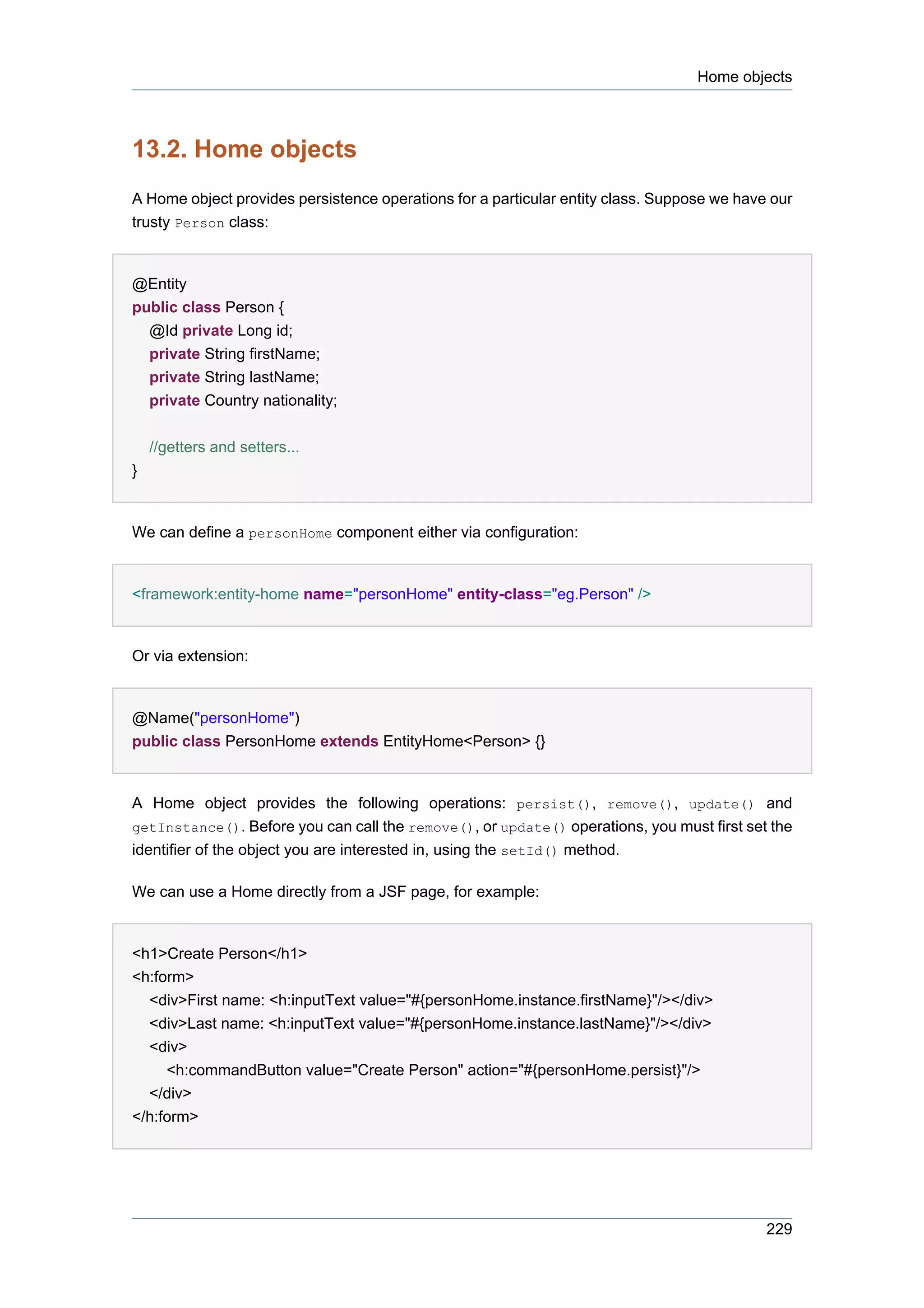 Home objects



13.2. Home objects
A Home object provides persistence operations for a particular entity class. Suppose we have our
trusty Person class:


@Entity
public class Person {
  @Id private Long id;
  private String firstName;
  private String lastName;
  private Country nationality;


    //getters and setters...
}


We can define a personHome component either via configuration:


<framework:entity-home name="personHome" entity-class="eg.Person" />


Or via extension:


@Name("personHome")
public class PersonHome extends EntityHome<Person> {}


A Home object provides the following operations: persist(), remove(), update() and
getInstance(). Before you can call the remove(), or update() operations, you must first set the
identifier of the object you are interested in, using the setId() method.

We can use a Home directly from a JSF page, for example:


<h1>Create Person</h1>
<h:form>
  <div>First name: <h:inputText value="#{personHome.instance.firstName}"/></div>
  <div>Last name: <h:inputText value="#{personHome.instance.lastName}"/></div>
  <div>
     <h:commandButton value="Create Person" action="#{personHome.persist}"/>
  </div>
</h:form>




                                                                                            229
 