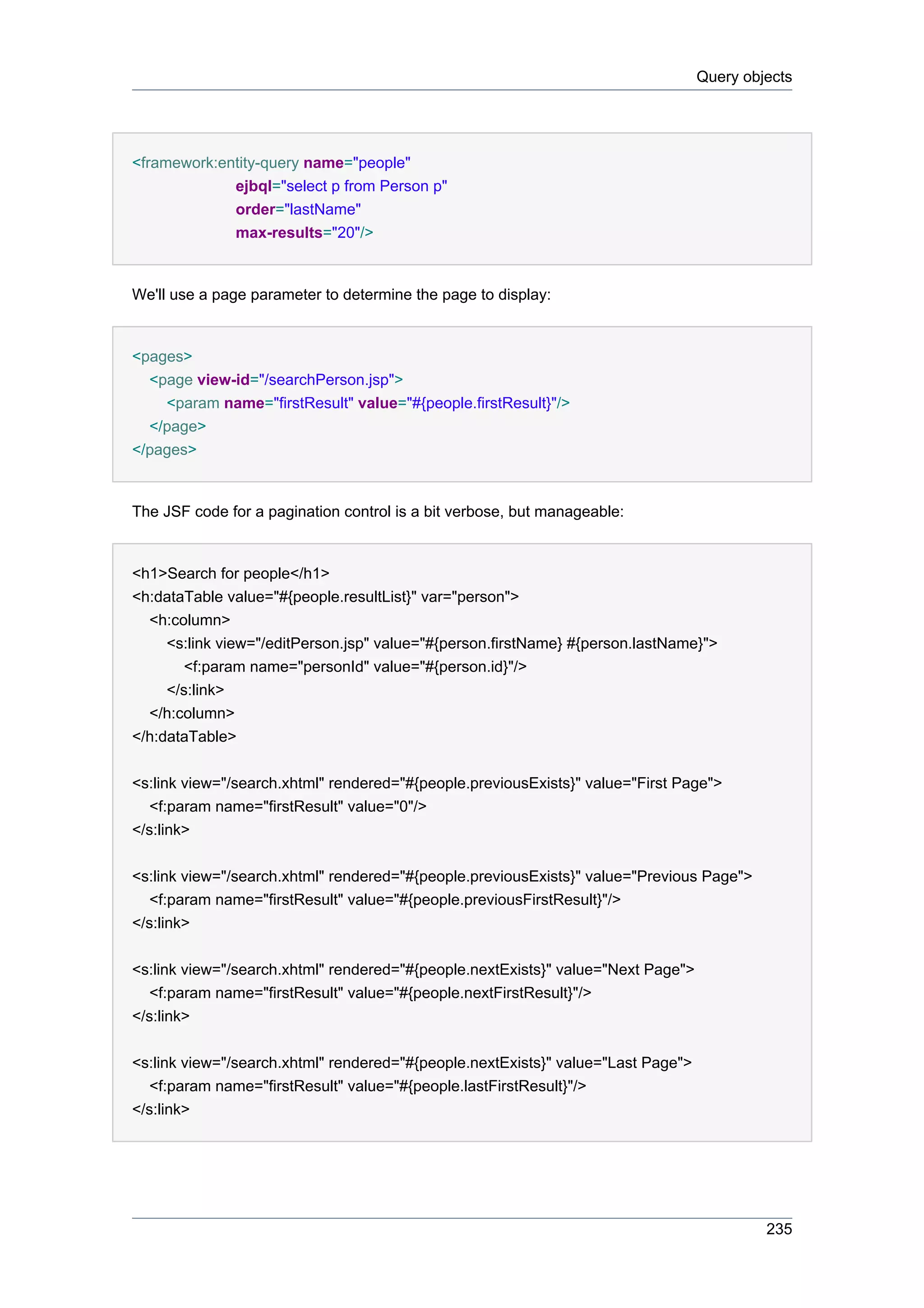 Query objects




<framework:entity-query name="people"
             ejbql="select p from Person p"
             order="lastName"
              max-results="20"/>


We'll use a page parameter to determine the page to display:


<pages>
  <page view-id="/searchPerson.jsp">
    <param name="firstResult" value="#{people.firstResult}"/>
  </page>
</pages>


The JSF code for a pagination control is a bit verbose, but manageable:


<h1>Search for people</h1>
<h:dataTable value="#{people.resultList}" var="person">
  <h:column>
     <s:link view="/editPerson.jsp" value="#{person.firstName} #{person.lastName}">
        <f:param name="personId" value="#{person.id}"/>
     </s:link>
  </h:column>
</h:dataTable>


<s:link view="/search.xhtml" rendered="#{people.previousExists}" value="First Page">
   <f:param name="firstResult" value="0"/>
</s:link>


<s:link view="/search.xhtml" rendered="#{people.previousExists}" value="Previous Page">
   <f:param name="firstResult" value="#{people.previousFirstResult}"/>
</s:link>


<s:link view="/search.xhtml" rendered="#{people.nextExists}" value="Next Page">
   <f:param name="firstResult" value="#{people.nextFirstResult}"/>
</s:link>


<s:link view="/search.xhtml" rendered="#{people.nextExists}" value="Last Page">
   <f:param name="firstResult" value="#{people.lastFirstResult}"/>
</s:link>




                                                                                           235
 