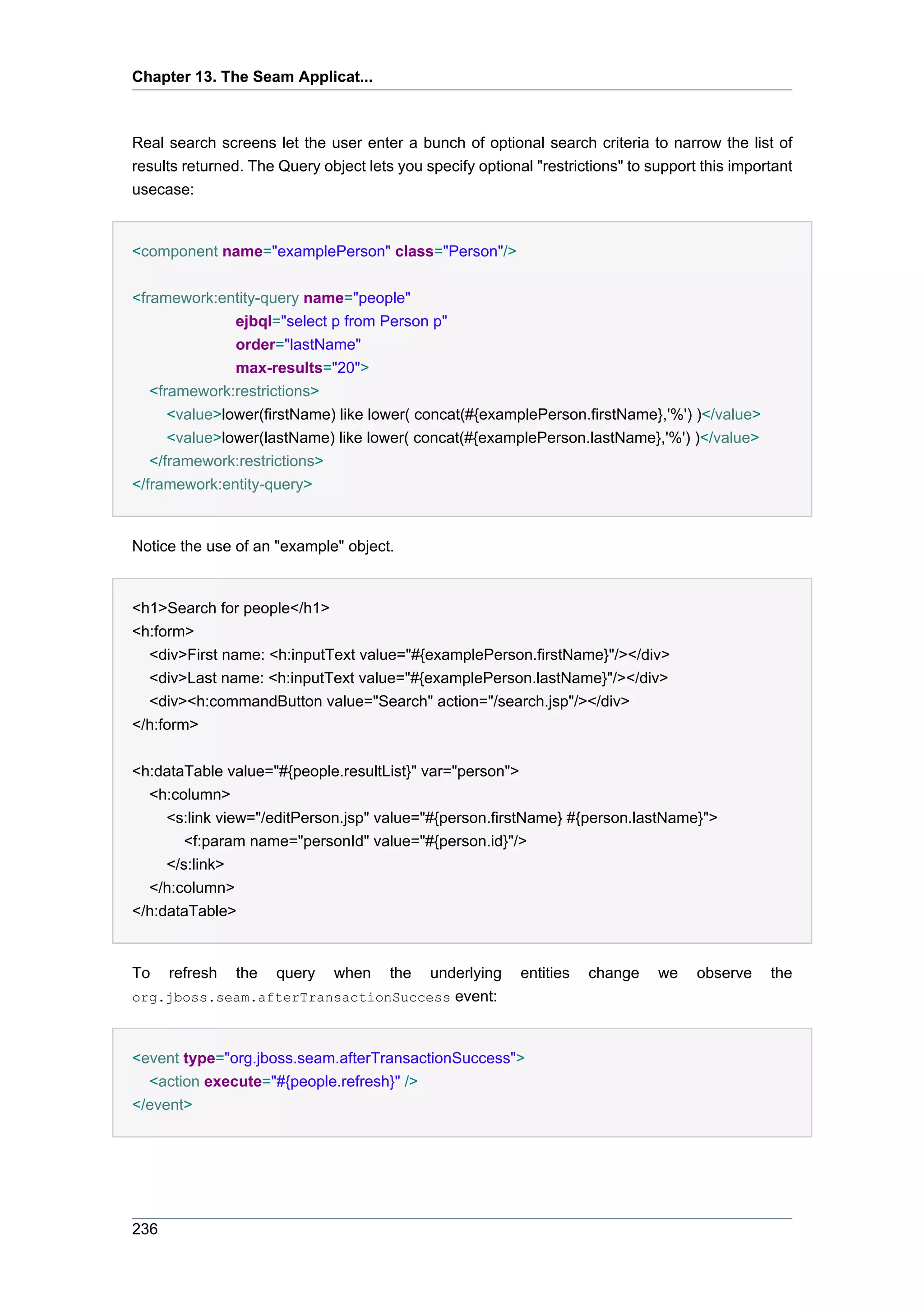 Chapter 13. The Seam Applicat...



Real search screens let the user enter a bunch of optional search criteria to narrow the list of
results returned. The Query object lets you specify optional "restrictions" to support this important
usecase:


<component name="examplePerson" class="Person"/>


<framework:entity-query name="people"
               ejbql="select p from Person p"
               order="lastName"
               max-results="20">
   <framework:restrictions>
      <value>lower(firstName) like lower( concat(#{examplePerson.firstName},'%') )</value>
      <value>lower(lastName) like lower( concat(#{examplePerson.lastName},'%') )</value>
   </framework:restrictions>
</framework:entity-query>


Notice the use of an "example" object.


<h1>Search for people</h1>
<h:form>
  <div>First name: <h:inputText value="#{examplePerson.firstName}"/></div>
  <div>Last name: <h:inputText value="#{examplePerson.lastName}"/></div>
  <div><h:commandButton value="Search" action="/search.jsp"/></div>
</h:form>


<h:dataTable value="#{people.resultList}" var="person">
  <h:column>
     <s:link view="/editPerson.jsp" value="#{person.firstName} #{person.lastName}">
        <f:param name="personId" value="#{person.id}"/>
     </s:link>
  </h:column>
</h:dataTable>


To    refresh   the   query   when     the
                                    underlying             entities   change    we    observe    the
org.jboss.seam.afterTransactionSuccess event:



<event type="org.jboss.seam.afterTransactionSuccess">
  <action execute="#{people.refresh}" />
</event>




236
 