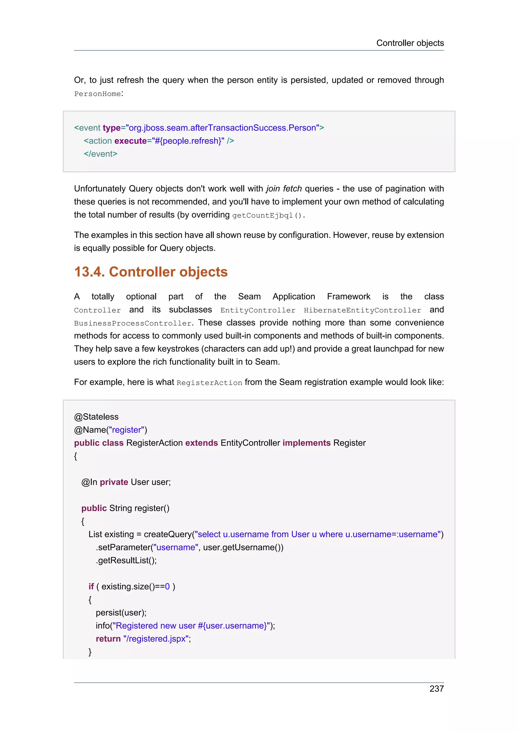 Controller objects



Or, to just refresh the query when the person entity is persisted, updated or removed through
PersonHome:



<event type="org.jboss.seam.afterTransactionSuccess.Person">
  <action execute="#{people.refresh}" />
  </event>


Unfortunately Query objects don't work well with join fetch queries - the use of pagination with
these queries is not recommended, and you'll have to implement your own method of calculating
the total number of results (by overriding getCountEjbql().

The examples in this section have all shown reuse by configuration. However, reuse by extension
is equally possible for Query objects.

13.4. Controller objects
A       totally
              optional part of the Seam Application Framework is the class
Controller and its subclasses EntityController HibernateEntityController and
BusinessProcessController. These classes provide nothing more than some convenience
methods for access to commonly used built-in components and methods of built-in components.
They help save a few keystrokes (characters can add up!) and provide a great launchpad for new
users to explore the rich functionality built in to Seam.

For example, here is what RegisterAction from the Seam registration example would look like:


@Stateless
@Name("register")
public class RegisterAction extends EntityController implements Register
{


    @In private User user;


    public String register()
    {
        List existing = createQuery("select u.username from User u where u.username=:username")
          .setParameter("username", user.getUsername())
          .getResultList();


        if ( existing.size()==0 )
        {
           persist(user);
           info("Registered new user #{user.username}");
           return "/registered.jspx";
        }



                                                                                            237
 
