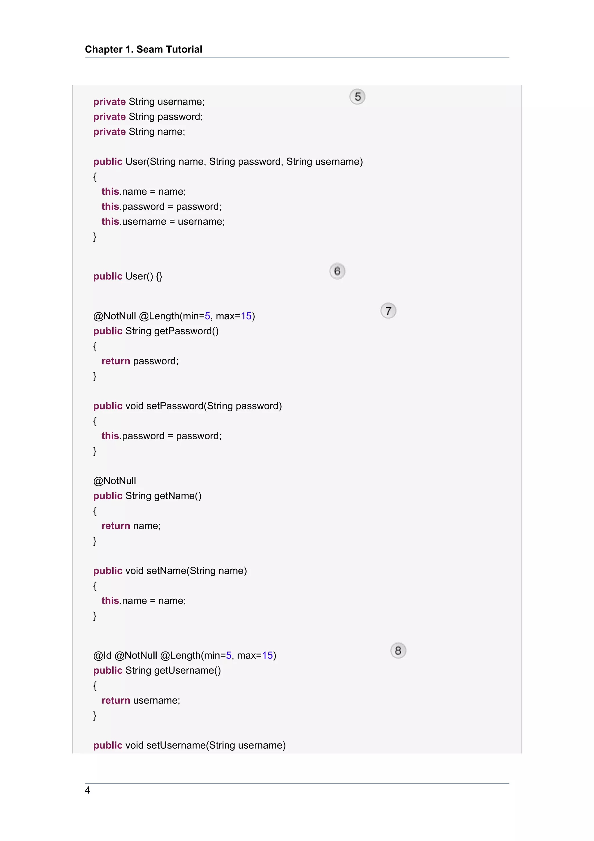 Chapter 1. Seam Tutorial




    private String username;
    private String password;
    private String name;

    public User(String name, String password, String username)
    {
      this.name = name;
      this.password = password;
        this.username = username;
    }


    public User() {}


    @NotNull @Length(min=5, max=15)
    public String getPassword()
    {
        return password;
    }


    public void setPassword(String password)
    {
      this.password = password;
    }


    @NotNull
    public String getName()
    {
      return name;
    }


    public void setName(String name)
    {
      this.name = name;
    }


    @Id @NotNull @Length(min=5, max=15)
    public String getUsername()
    {
      return username;
    }


    public void setUsername(String username)



4
 