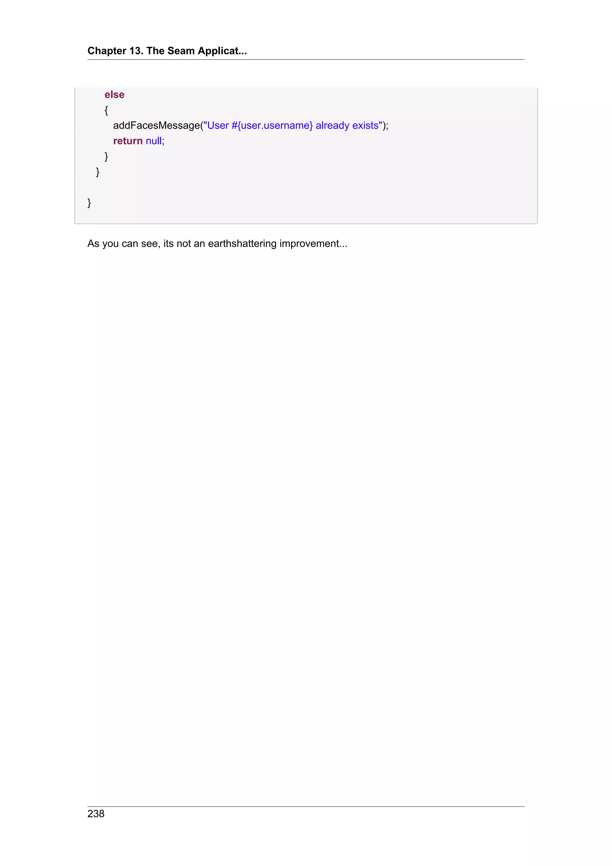 Chapter 13. The Seam Applicat...



        else
        {
          addFacesMessage("User #{user.username} already exists");
          return null;
        }
    }


}


As you can see, its not an earthshattering improvement...




238
 