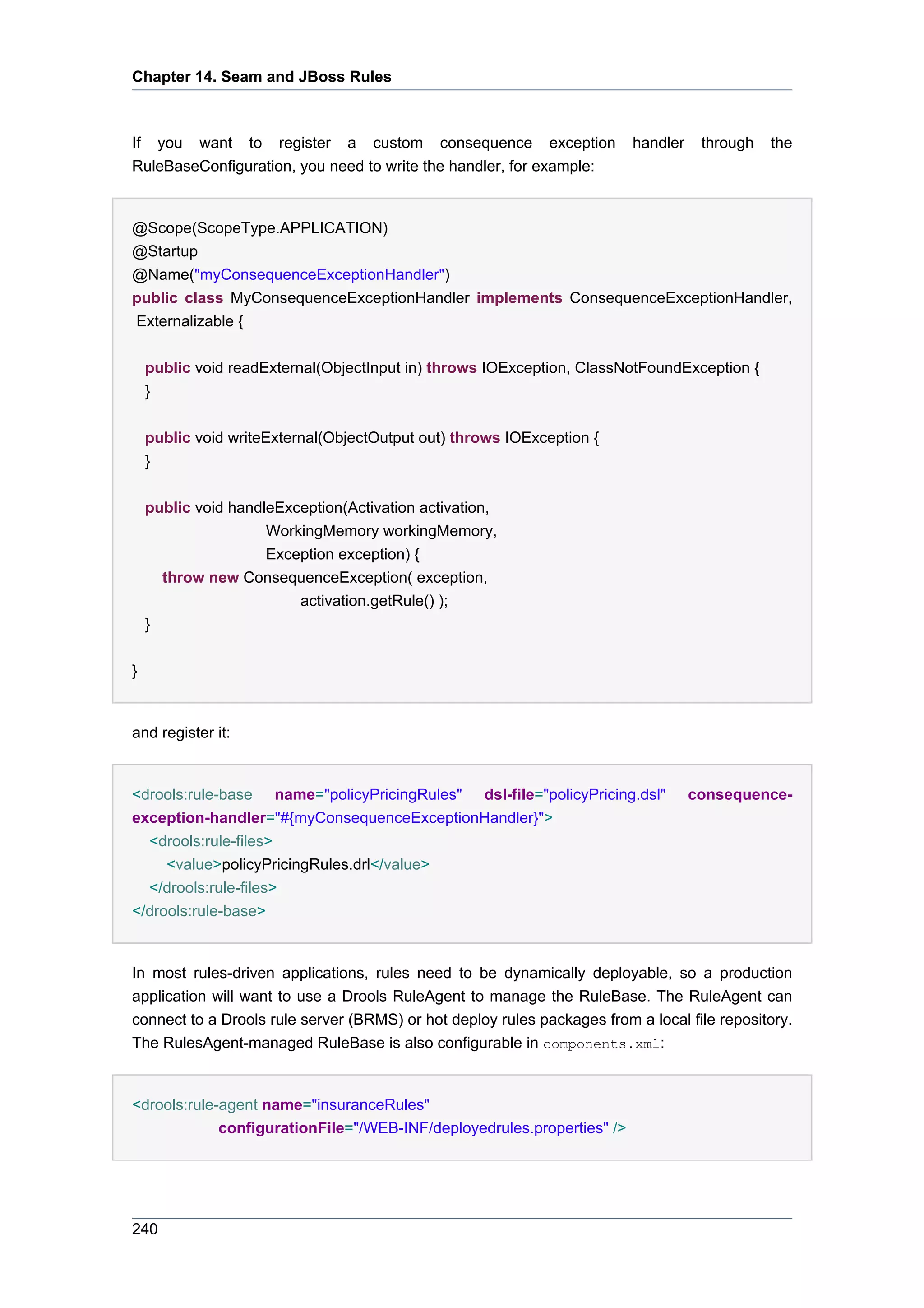 Chapter 14. Seam and JBoss Rules



If you want to register a custom consequence exception                   handler    through   the
RuleBaseConfiguration, you need to write the handler, for example:


@Scope(ScopeType.APPLICATION)
@Startup
@Name("myConsequenceExceptionHandler")
public class MyConsequenceExceptionHandler implements ConsequenceExceptionHandler,
Externalizable {

    public void readExternal(ObjectInput in) throws IOException, ClassNotFoundException {
    }


    public void writeExternal(ObjectOutput out) throws IOException {
    }


    public void handleException(Activation activation,
                     WorkingMemory workingMemory,
                     Exception exception) {
      throw new ConsequenceException( exception,
                         activation.getRule() );
    }


}


and register it:


<drools:rule-base name="policyPricingRules" dsl-file="policyPricing.dsl"           consequence-
exception-handler="#{myConsequenceExceptionHandler}">
  <drools:rule-files>
     <value>policyPricingRules.drl</value>
  </drools:rule-files>
</drools:rule-base>


In most rules-driven applications, rules need to be dynamically deployable, so a production
application will want to use a Drools RuleAgent to manage the RuleBase. The RuleAgent can
connect to a Drools rule server (BRMS) or hot deploy rules packages from a local file repository.
The RulesAgent-managed RuleBase is also configurable in components.xml:


<drools:rule-agent name="insuranceRules"
             configurationFile="/WEB-INF/deployedrules.properties" />




240
 