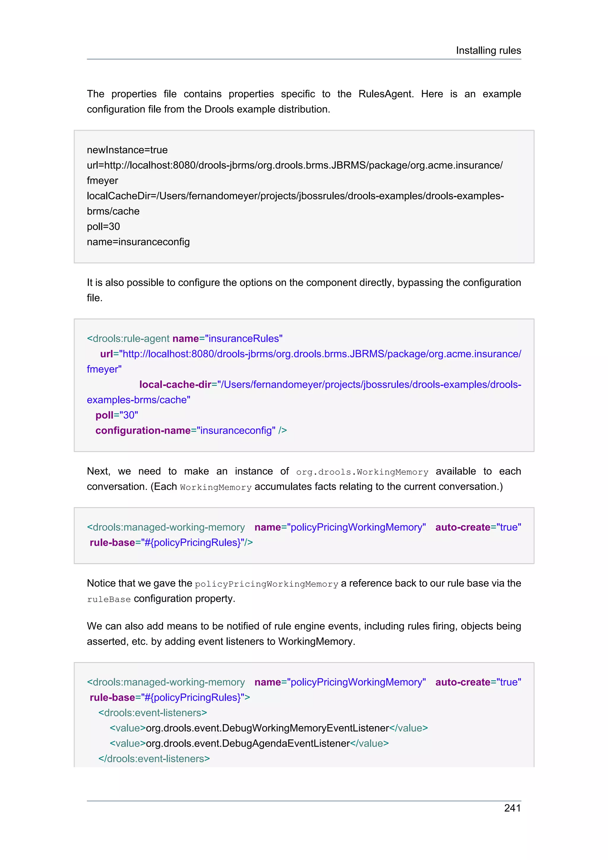 Installing rules



The properties file contains properties specific to the RulesAgent. Here is an example
configuration file from the Drools example distribution.


newInstance=true
url=http://localhost:8080/drools-jbrms/org.drools.brms.JBRMS/package/org.acme.insurance/
fmeyer
localCacheDir=/Users/fernandomeyer/projects/jbossrules/drools-examples/drools-examples-
brms/cache
poll=30
name=insuranceconfig


It is also possible to configure the options on the component directly, bypassing the configuration
file.


<drools:rule-agent name="insuranceRules"
   url="http://localhost:8080/drools-jbrms/org.drools.brms.JBRMS/package/org.acme.insurance/
fmeyer"
            local-cache-dir="/Users/fernandomeyer/projects/jbossrules/drools-examples/drools-
examples-brms/cache"
  poll="30"
  configuration-name="insuranceconfig" />


Next, we need to make an instance of org.drools.WorkingMemory available to each
conversation. (Each WorkingMemory accumulates facts relating to the current conversation.)


<drools:managed-working-memory name="policyPricingWorkingMemory" auto-create="true"
rule-base="#{policyPricingRules}"/>


Notice that we gave the policyPricingWorkingMemory a reference back to our rule base via the
ruleBase configuration property.


We can also add means to be notified of rule engine events, including rules firing, objects being
asserted, etc. by adding event listeners to WorkingMemory.


<drools:managed-working-memory name="policyPricingWorkingMemory" auto-create="true"
rule-base="#{policyPricingRules}">
  <drools:event-listeners>
    <value>org.drools.event.DebugWorkingMemoryEventListener</value>
    <value>org.drools.event.DebugAgendaEventListener</value>
  </drools:event-listeners>



                                                                                               241
 