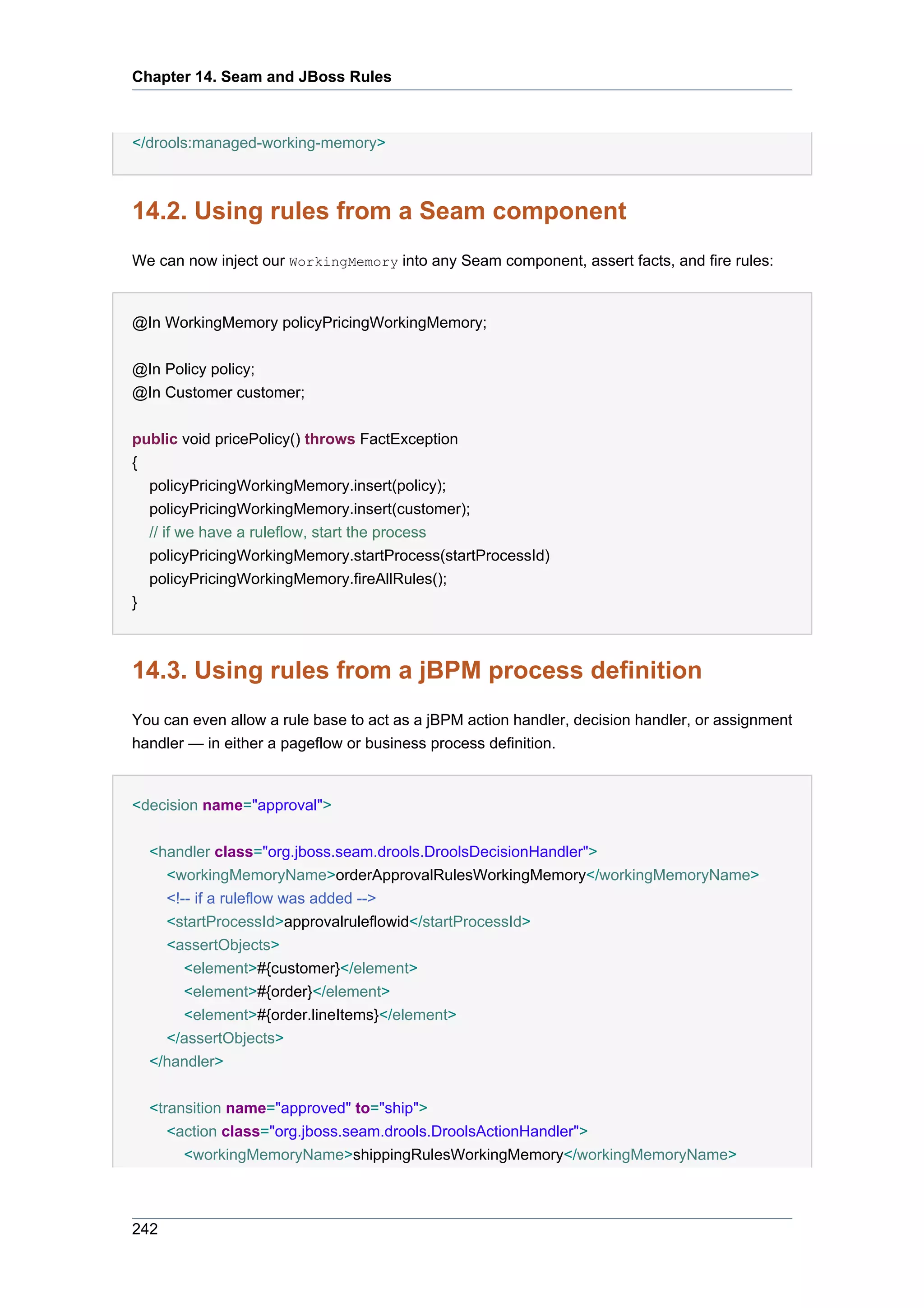 Chapter 14. Seam and JBoss Rules



</drools:managed-working-memory>



14.2. Using rules from a Seam component
We can now inject our WorkingMemory into any Seam component, assert facts, and fire rules:


@In WorkingMemory policyPricingWorkingMemory;


@In Policy policy;
@In Customer customer;


public void pricePolicy() throws FactException
{
  policyPricingWorkingMemory.insert(policy);
  policyPricingWorkingMemory.insert(customer);
  // if we have a ruleflow, start the process
  policyPricingWorkingMemory.startProcess(startProcessId)
  policyPricingWorkingMemory.fireAllRules();
}



14.3. Using rules from a jBPM process definition
You can even allow a rule base to act as a jBPM action handler, decision handler, or assignment
handler — in either a pageflow or business process definition.


<decision name="approval">


  <handler class="org.jboss.seam.drools.DroolsDecisionHandler">
    <workingMemoryName>orderApprovalRulesWorkingMemory</workingMemoryName>
    <!-- if a ruleflow was added -->
    <startProcessId>approvalruleflowid</startProcessId>
    <assertObjects>
      <element>#{customer}</element>
      <element>#{order}</element>
      <element>#{order.lineItems}</element>
    </assertObjects>
  </handler>


  <transition name="approved" to="ship">
     <action class="org.jboss.seam.drools.DroolsActionHandler">
       <workingMemoryName>shippingRulesWorkingMemory</workingMemoryName>



242
 