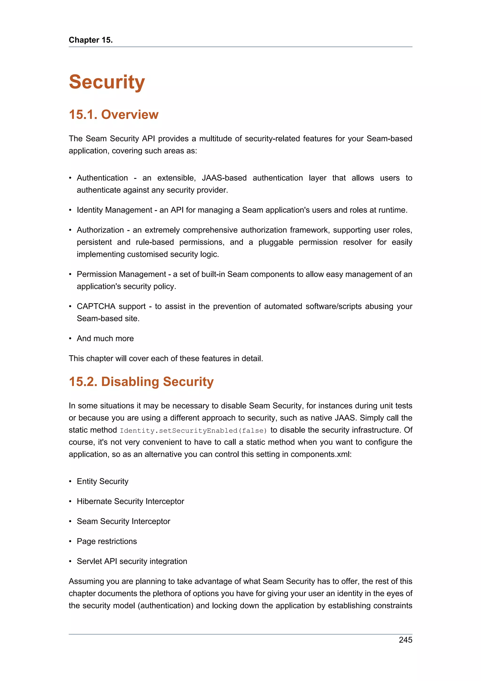 Chapter 15.




Security
15.1. Overview
The Seam Security API provides a multitude of security-related features for your Seam-based
application, covering such areas as:


• Authentication - an extensible, JAAS-based authentication layer that allows users to
  authenticate against any security provider.

• Identity Management - an API for managing a Seam application's users and roles at runtime.

• Authorization - an extremely comprehensive authorization framework, supporting user roles,
  persistent and rule-based permissions, and a pluggable permission resolver for easily
  implementing customised security logic.

• Permission Management - a set of built-in Seam components to allow easy management of an
  application's security policy.

• CAPTCHA support - to assist in the prevention of automated software/scripts abusing your
  Seam-based site.

• And much more

This chapter will cover each of these features in detail.


15.2. Disabling Security
In some situations it may be necessary to disable Seam Security, for instances during unit tests
or because you are using a different approach to security, such as native JAAS. Simply call the
static method Identity.setSecurityEnabled(false) to disable the security infrastructure. Of
course, it's not very convenient to have to call a static method when you want to configure the
application, so as an alternative you can control this setting in components.xml:


• Entity Security

• Hibernate Security Interceptor

• Seam Security Interceptor

• Page restrictions

• Servlet API security integration

Assuming you are planning to take advantage of what Seam Security has to offer, the rest of this
chapter documents the plethora of options you have for giving your user an identity in the eyes of
the security model (authentication) and locking down the application by establishing constraints



                                                                                              245
 