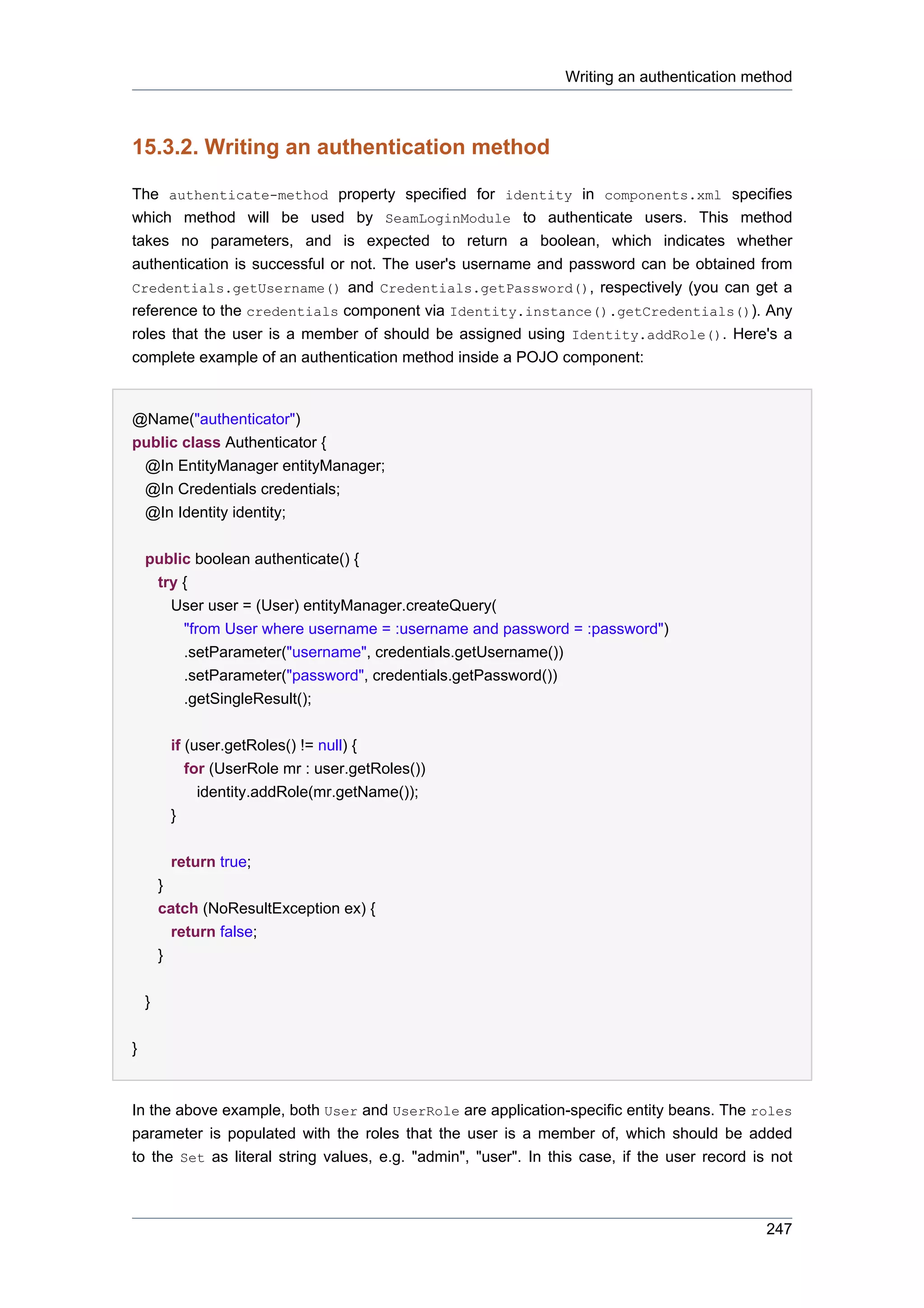 Writing an authentication method



15.3.2. Writing an authentication method

The authenticate-method property specified for identity in components.xml specifies
which method will be used by SeamLoginModule to authenticate users. This method
takes no parameters, and is expected to return a boolean, which indicates whether
authentication is successful or not. The user's username and password can be obtained from
Credentials.getUsername() and Credentials.getPassword(), respectively (you can get a
reference to the credentials component via Identity.instance().getCredentials()). Any
roles that the user is a member of should be assigned using Identity.addRole(). Here's a
complete example of an authentication method inside a POJO component:


@Name("authenticator")
public class Authenticator {
 @In EntityManager entityManager;
 @In Credentials credentials;
 @In Identity identity;


    public boolean authenticate() {
     try {
       User user = (User) entityManager.createQuery(
         "from User where username = :username and password = :password")
         .setParameter("username", credentials.getUsername())
         .setParameter("password", credentials.getPassword())
         .getSingleResult();


            if (user.getRoles() != null) {
               for (UserRole mr : user.getRoles())
                 identity.addRole(mr.getName());
            }


            return true;
        }
        catch (NoResultException ex) {
            return false;
        }


    }


}


In the above example, both User and UserRole are application-specific entity beans. The roles
parameter is populated with the roles that the user is a member of, which should be added
to the Set as literal string values, e.g. "admin", "user". In this case, if the user record is not



                                                                                              247
 