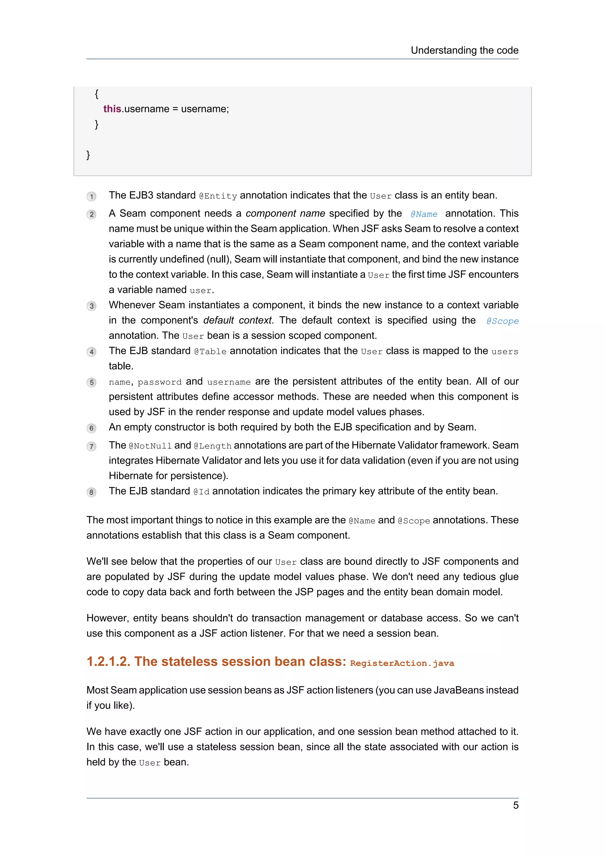 Understanding the code



    {
        this.username = username;
    }


}


         The EJB3 standard @Entity annotation indicates that the User class is an entity bean.
         A Seam component needs a component name specified by the @Name annotation. This
         name must be unique within the Seam application. When JSF asks Seam to resolve a context
         variable with a name that is the same as a Seam component name, and the context variable
         is currently undefined (null), Seam will instantiate that component, and bind the new instance
         to the context variable. In this case, Seam will instantiate a User the first time JSF encounters
         a variable named user.
         Whenever Seam instantiates a component, it binds the new instance to a context variable
         in the component's default context. The default context is specified using the @Scope
         annotation. The User bean is a session scoped component.
         The EJB standard @Table annotation indicates that the User class is mapped to the users
         table.
         name, password and username are the persistent attributes of the entity bean. All of our
         persistent attributes define accessor methods. These are needed when this component is
         used by JSF in the render response and update model values phases.
         An empty constructor is both required by both the EJB specification and by Seam.
         The @NotNull and @Length annotations are part of the Hibernate Validator framework. Seam
         integrates Hibernate Validator and lets you use it for data validation (even if you are not using
         Hibernate for persistence).
         The EJB standard @Id annotation indicates the primary key attribute of the entity bean.

The most important things to notice in this example are the @Name and @Scope annotations. These
annotations establish that this class is a Seam component.

We'll see below that the properties of our User class are bound directly to JSF components and
are populated by JSF during the update model values phase. We don't need any tedious glue
code to copy data back and forth between the JSP pages and the entity bean domain model.

However, entity beans shouldn't do transaction management or database access. So we can't
use this component as a JSF action listener. For that we need a session bean.

1.2.1.2. The stateless session bean class: RegisterAction.java

Most Seam application use session beans as JSF action listeners (you can use JavaBeans instead
if you like).

We have exactly one JSF action in our application, and one session bean method attached to it.
In this case, we'll use a stateless session bean, since all the state associated with our action is
held by the User bean.



                                                                                                        5
 