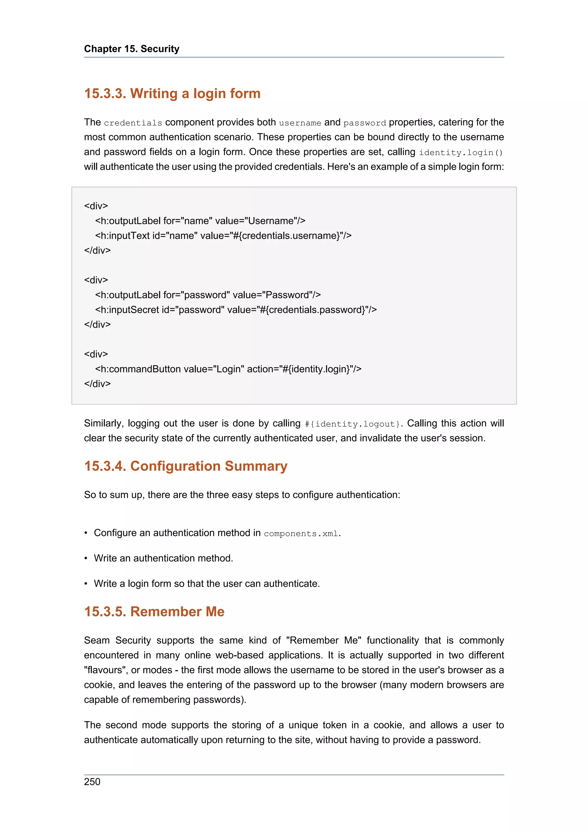 Chapter 15. Security



15.3.3. Writing a login form
The credentials component provides both username and password properties, catering for the
most common authentication scenario. These properties can be bound directly to the username
and password fields on a login form. Once these properties are set, calling identity.login()
will authenticate the user using the provided credentials. Here's an example of a simple login form:


<div>
  <h:outputLabel for="name" value="Username"/>
  <h:inputText id="name" value="#{credentials.username}"/>
</div>


<div>
  <h:outputLabel for="password" value="Password"/>
  <h:inputSecret id="password" value="#{credentials.password}"/>
</div>

<div>
  <h:commandButton value="Login" action="#{identity.login}"/>
</div>


Similarly, logging out the user is done by calling #{identity.logout}. Calling this action will
clear the security state of the currently authenticated user, and invalidate the user's session.

15.3.4. Configuration Summary
So to sum up, there are the three easy steps to configure authentication:


• Configure an authentication method in components.xml.

• Write an authentication method.

• Write a login form so that the user can authenticate.

15.3.5. Remember Me
Seam Security supports the same kind of "Remember Me" functionality that is commonly
encountered in many online web-based applications. It is actually supported in two different
"flavours", or modes - the first mode allows the username to be stored in the user's browser as a
cookie, and leaves the entering of the password up to the browser (many modern browsers are
capable of remembering passwords).

The second mode supports the storing of a unique token in a cookie, and allows a user to
authenticate automatically upon returning to the site, without having to provide a password.



250
 