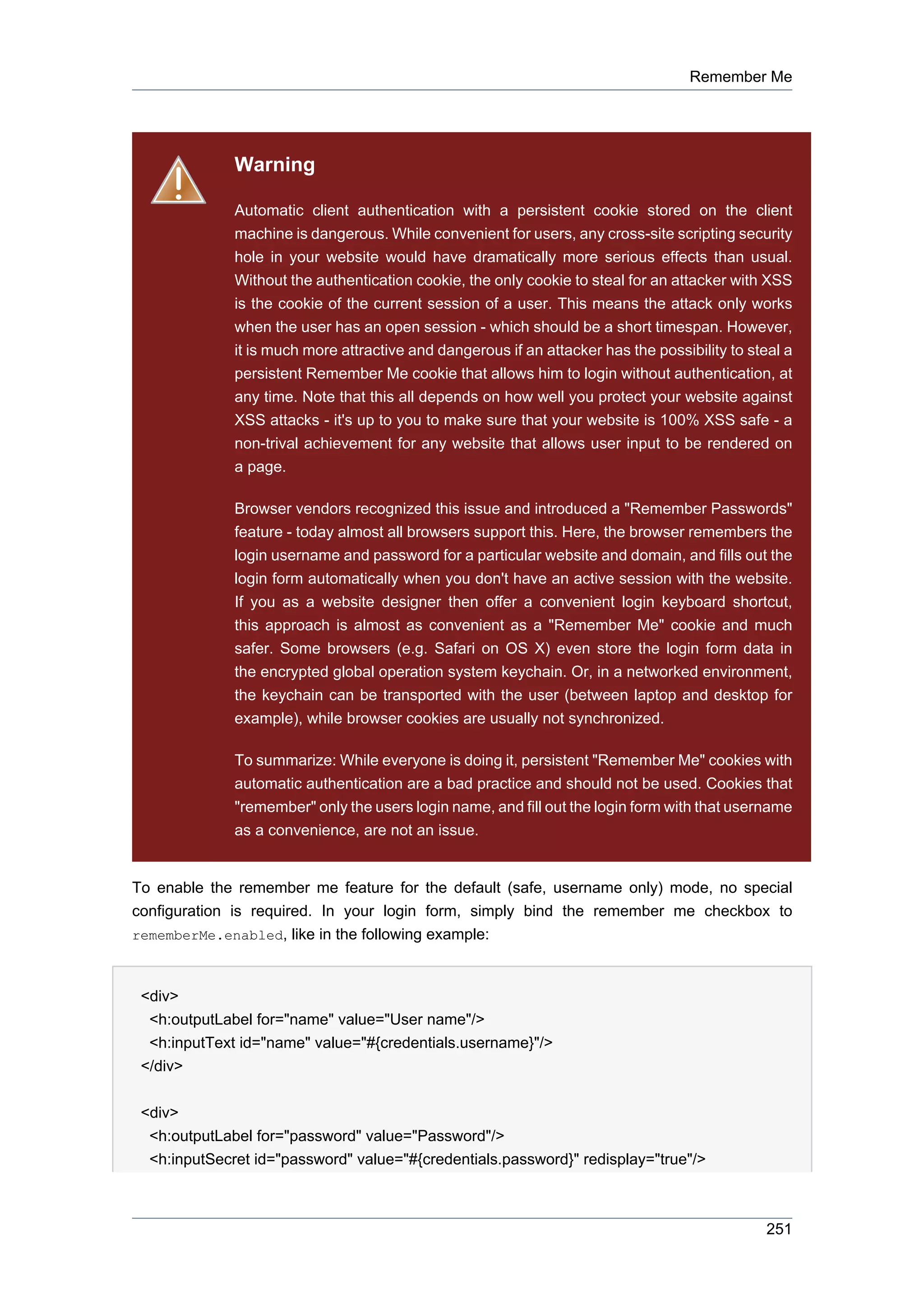 Remember Me




              Warning

              Automatic client authentication with a persistent cookie stored on the client
              machine is dangerous. While convenient for users, any cross-site scripting security
              hole in your website would have dramatically more serious effects than usual.
              Without the authentication cookie, the only cookie to steal for an attacker with XSS
              is the cookie of the current session of a user. This means the attack only works
              when the user has an open session - which should be a short timespan. However,
              it is much more attractive and dangerous if an attacker has the possibility to steal a
              persistent Remember Me cookie that allows him to login without authentication, at
              any time. Note that this all depends on how well you protect your website against
              XSS attacks - it's up to you to make sure that your website is 100% XSS safe - a
              non-trival achievement for any website that allows user input to be rendered on
              a page.

              Browser vendors recognized this issue and introduced a "Remember Passwords"
              feature - today almost all browsers support this. Here, the browser remembers the
              login username and password for a particular website and domain, and fills out the
              login form automatically when you don't have an active session with the website.
              If you as a website designer then offer a convenient login keyboard shortcut,
              this approach is almost as convenient as a "Remember Me" cookie and much
              safer. Some browsers (e.g. Safari on OS X) even store the login form data in
              the encrypted global operation system keychain. Or, in a networked environment,
              the keychain can be transported with the user (between laptop and desktop for
              example), while browser cookies are usually not synchronized.

              To summarize: While everyone is doing it, persistent "Remember Me" cookies with
              automatic authentication are a bad practice and should not be used. Cookies that
              "remember" only the users login name, and fill out the login form with that username
              as a convenience, are not an issue.


To enable the remember me feature for the default (safe, username only) mode, no special
configuration is required. In your login form, simply bind the remember me checkbox to
rememberMe.enabled, like in the following example:



 <div>
  <h:outputLabel for="name" value="User name"/>
  <h:inputText id="name" value="#{credentials.username}"/>
 </div>


 <div>
  <h:outputLabel for="password" value="Password"/>
  <h:inputSecret id="password" value="#{credentials.password}" redisplay="true"/>



                                                                                                251
 
