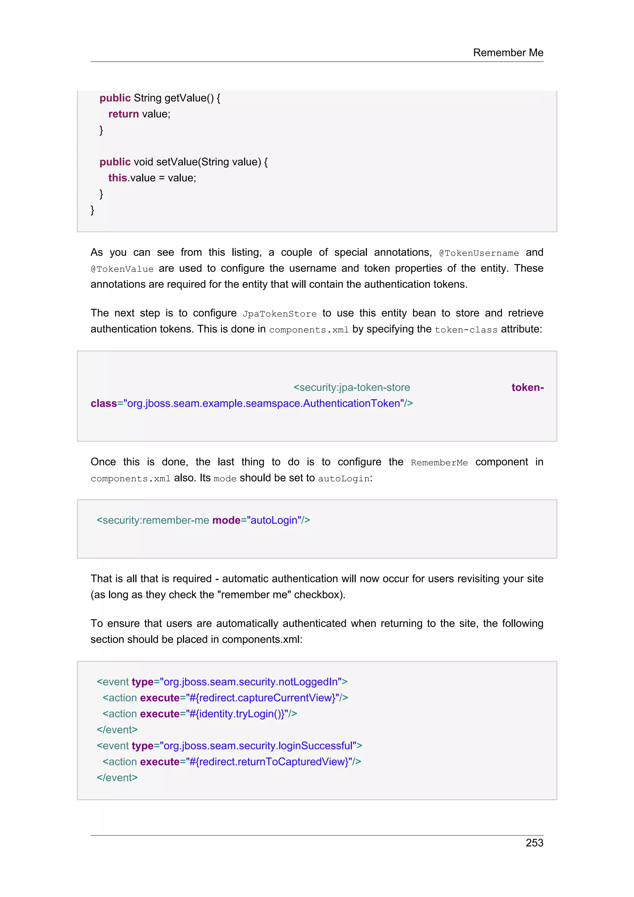 Remember Me



    public String getValue() {
      return value;
    }


    public void setValue(String value) {
      this.value = value;
    }
}


As you can see from this listing, a couple of special annotations, @TokenUsername and
@TokenValue are used to configure the username and token properties of the entity. These
annotations are required for the entity that will contain the authentication tokens.

The next step is to configure JpaTokenStore to use this entity bean to store and retrieve
authentication tokens. This is done in components.xml by specifying the token-class attribute:




                                      <security:jpa-token-store                              token-
class="org.jboss.seam.example.seamspace.AuthenticationToken"/>




Once this is done, the last thing to do is to configure the RememberMe component in
components.xml also. Its mode should be set to autoLogin:



    <security:remember-me mode="autoLogin"/>




That is all that is required - automatic authentication will now occur for users revisiting your site
(as long as they check the "remember me" checkbox).

To ensure that users are automatically authenticated when returning to the site, the following
section should be placed in components.xml:


    <event type="org.jboss.seam.security.notLoggedIn">
     <action execute="#{redirect.captureCurrentView}"/>
     <action execute="#{identity.tryLogin()}"/>
    </event>
    <event type="org.jboss.seam.security.loginSuccessful">
     <action execute="#{redirect.returnToCapturedView}"/>
    </event>




                                                                                                 253
 