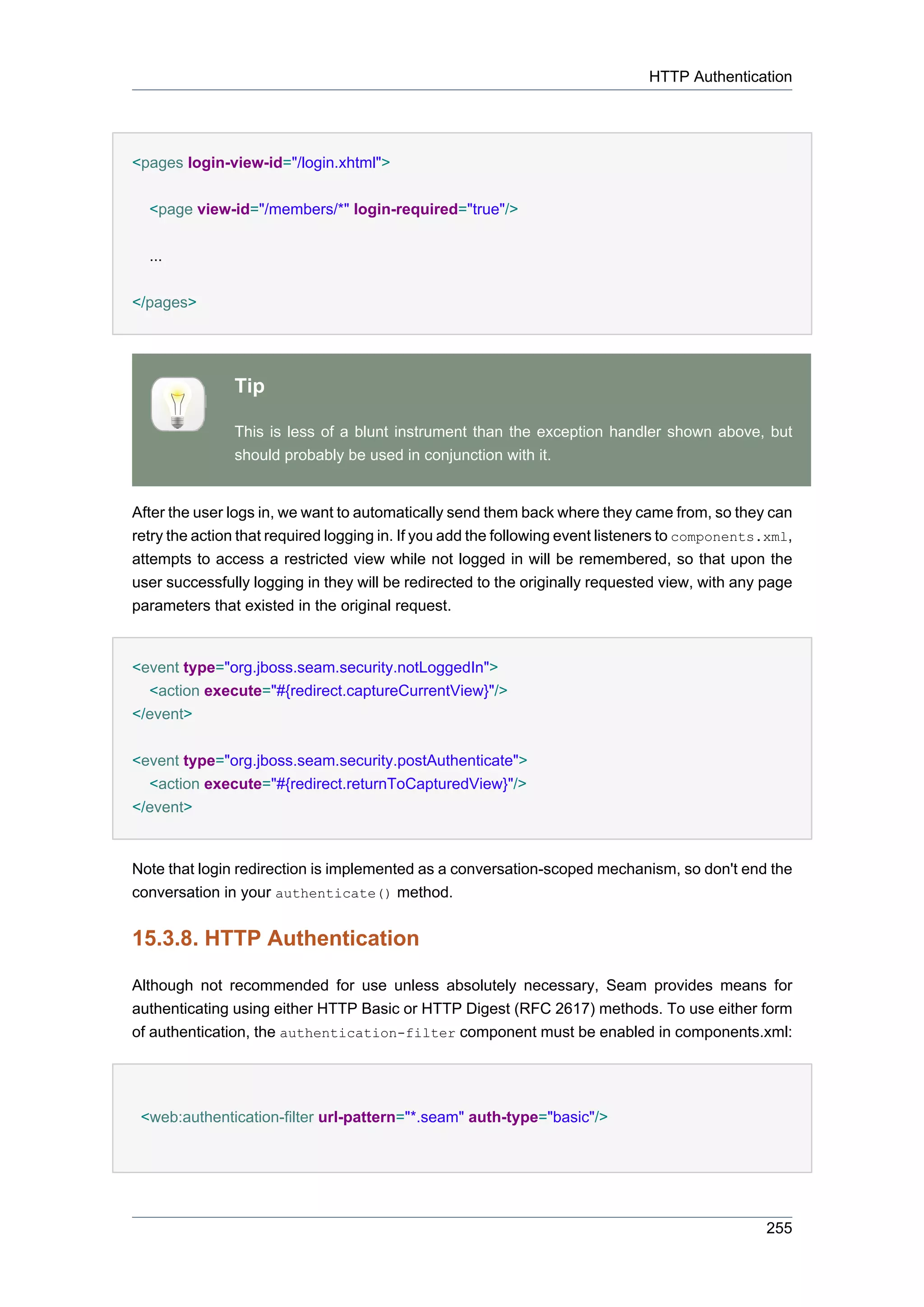 HTTP Authentication




<pages login-view-id="/login.xhtml">

  <page view-id="/members/*" login-required="true"/>


  ...


</pages>




               Tip

               This is less of a blunt instrument than the exception handler shown above, but
               should probably be used in conjunction with it.


After the user logs in, we want to automatically send them back where they came from, so they can
retry the action that required logging in. If you add the following event listeners to components.xml,
attempts to access a restricted view while not logged in will be remembered, so that upon the
user successfully logging in they will be redirected to the originally requested view, with any page
parameters that existed in the original request.


<event type="org.jboss.seam.security.notLoggedIn">
  <action execute="#{redirect.captureCurrentView}"/>
</event>


<event type="org.jboss.seam.security.postAuthenticate">
  <action execute="#{redirect.returnToCapturedView}"/>
</event>


Note that login redirection is implemented as a conversation-scoped mechanism, so don't end the
conversation in your authenticate() method.


15.3.8. HTTP Authentication

Although not recommended for use unless absolutely necessary, Seam provides means for
authenticating using either HTTP Basic or HTTP Digest (RFC 2617) methods. To use either form
of authentication, the authentication-filter component must be enabled in components.xml:




 <web:authentication-filter url-pattern="*.seam" auth-type="basic"/>




                                                                                                 255
 