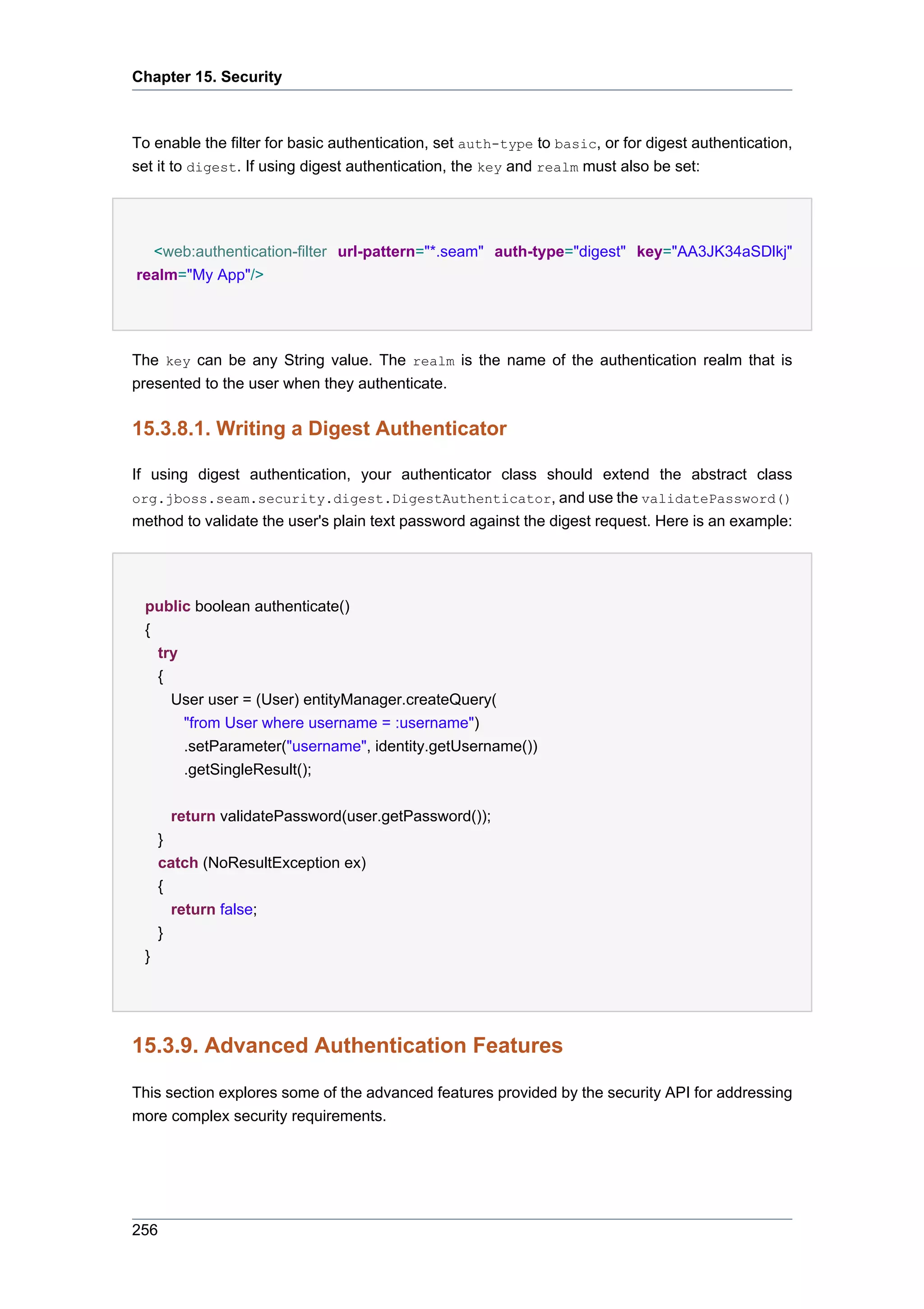 Chapter 15. Security



To enable the filter for basic authentication, set auth-type to basic, or for digest authentication,
set it to digest. If using digest authentication, the key and realm must also be set:




  <web:authentication-filter url-pattern="*.seam" auth-type="digest" key="AA3JK34aSDlkj"
realm="My App"/>




The key can be any String value. The realm is the name of the authentication realm that is
presented to the user when they authenticate.


15.3.8.1. Writing a Digest Authenticator

If using digest authentication, your authenticator class should extend the abstract class
org.jboss.seam.security.digest.DigestAuthenticator, and use the validatePassword()
method to validate the user's plain text password against the digest request. Here is an example:




 public boolean authenticate()
 {
   try
   {
     User user = (User) entityManager.createQuery(
       "from User where username = :username")
       .setParameter("username", identity.getUsername())
       .getSingleResult();


       return validatePassword(user.getPassword());
     }
     catch (NoResultException ex)
     {
       return false;
     }
 }




15.3.9. Advanced Authentication Features

This section explores some of the advanced features provided by the security API for addressing
more complex security requirements.




256
 