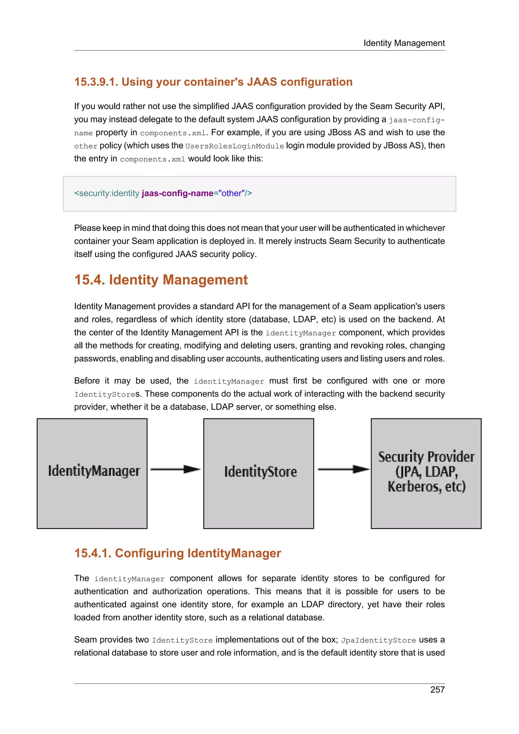 Identity Management



15.3.9.1. Using your container's JAAS configuration

If you would rather not use the simplified JAAS configuration provided by the Seam Security API,
you may instead delegate to the default system JAAS configuration by providing a jaas-config-
name property in components.xml. For example, if you are using JBoss AS and wish to use the
other policy (which uses the UsersRolesLoginModule login module provided by JBoss AS), then
the entry in components.xml would look like this:


<security:identity jaas-config-name="other"/>


Please keep in mind that doing this does not mean that your user will be authenticated in whichever
container your Seam application is deployed in. It merely instructs Seam Security to authenticate
itself using the configured JAAS security policy.


15.4. Identity Management
Identity Management provides a standard API for the management of a Seam application's users
and roles, regardless of which identity store (database, LDAP, etc) is used on the backend. At
the center of the Identity Management API is the identityManager component, which provides
all the methods for creating, modifying and deleting users, granting and revoking roles, changing
passwords, enabling and disabling user accounts, authenticating users and listing users and roles.

Before it may be used, the identityManager must first be configured with one or more
IdentityStores. These components do the actual work of interacting with the backend security
provider, whether it be a database, LDAP server, or something else.




15.4.1. Configuring IdentityManager
The identityManager component allows for separate identity stores to be configured for
authentication and authorization operations. This means that it is possible for users to be
authenticated against one identity store, for example an LDAP directory, yet have their roles
loaded from another identity store, such as a relational database.

Seam provides two IdentityStore implementations out of the box; JpaIdentityStore uses a
relational database to store user and role information, and is the default identity store that is used



                                                                                                 257
 