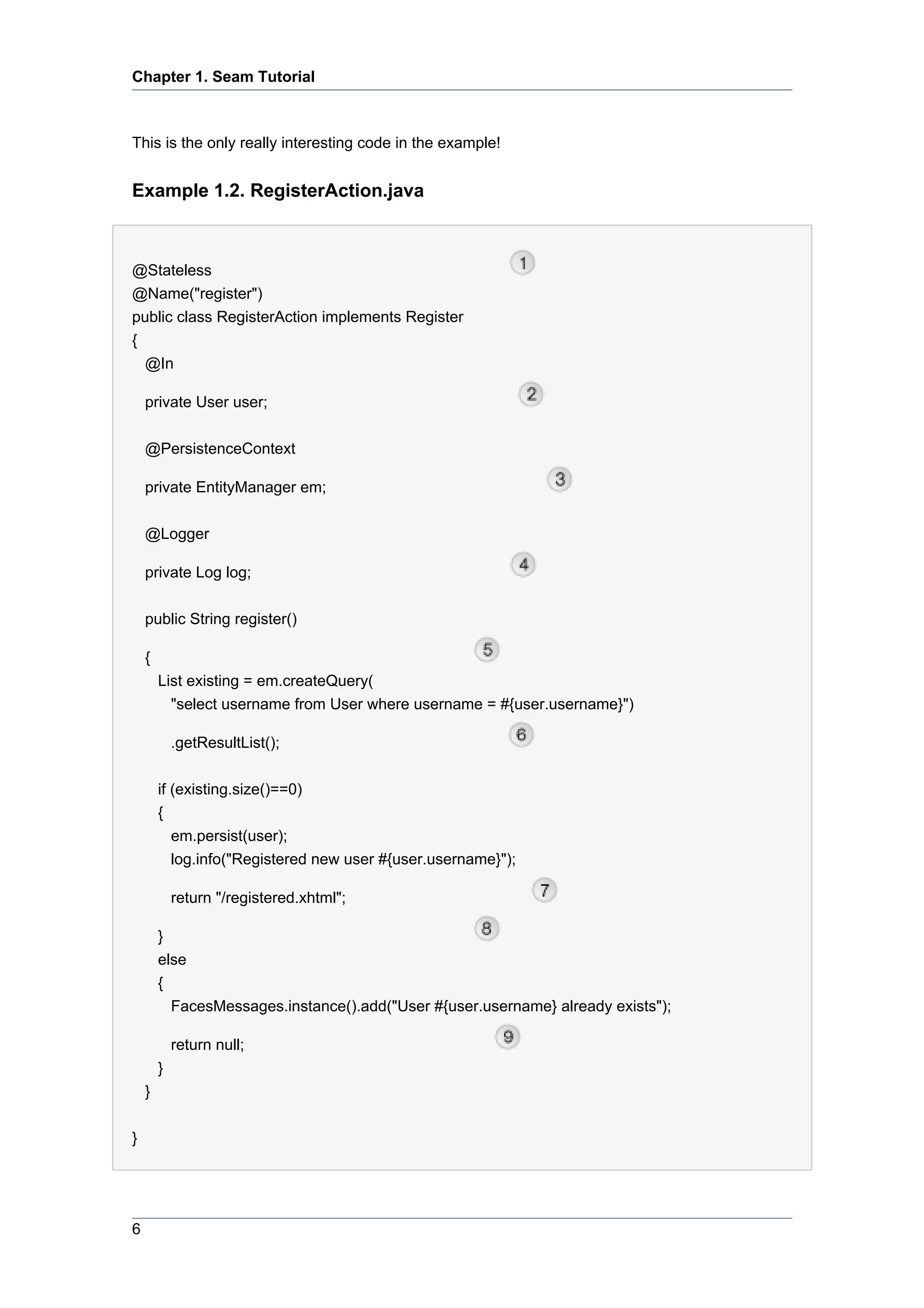 Chapter 1. Seam Tutorial



This is the only really interesting code in the example!


Example 1.2. RegisterAction.java



@Stateless
@Name("register")
public class RegisterAction implements Register
{
    @In

    private User user;


    @PersistenceContext

    private EntityManager em;


    @Logger

    private Log log;


    public String register()

    {
        List existing = em.createQuery(
          "select username from User where username = #{user.username}")

            .getResultList();


        if (existing.size()==0)
        {
           em.persist(user);
           log.info("Registered new user #{user.username}");

            return "/registered.xhtml";

        }
        else
        {
          FacesMessages.instance().add("User #{user.username} already exists");

            return null;
        }
    }


}




6
 