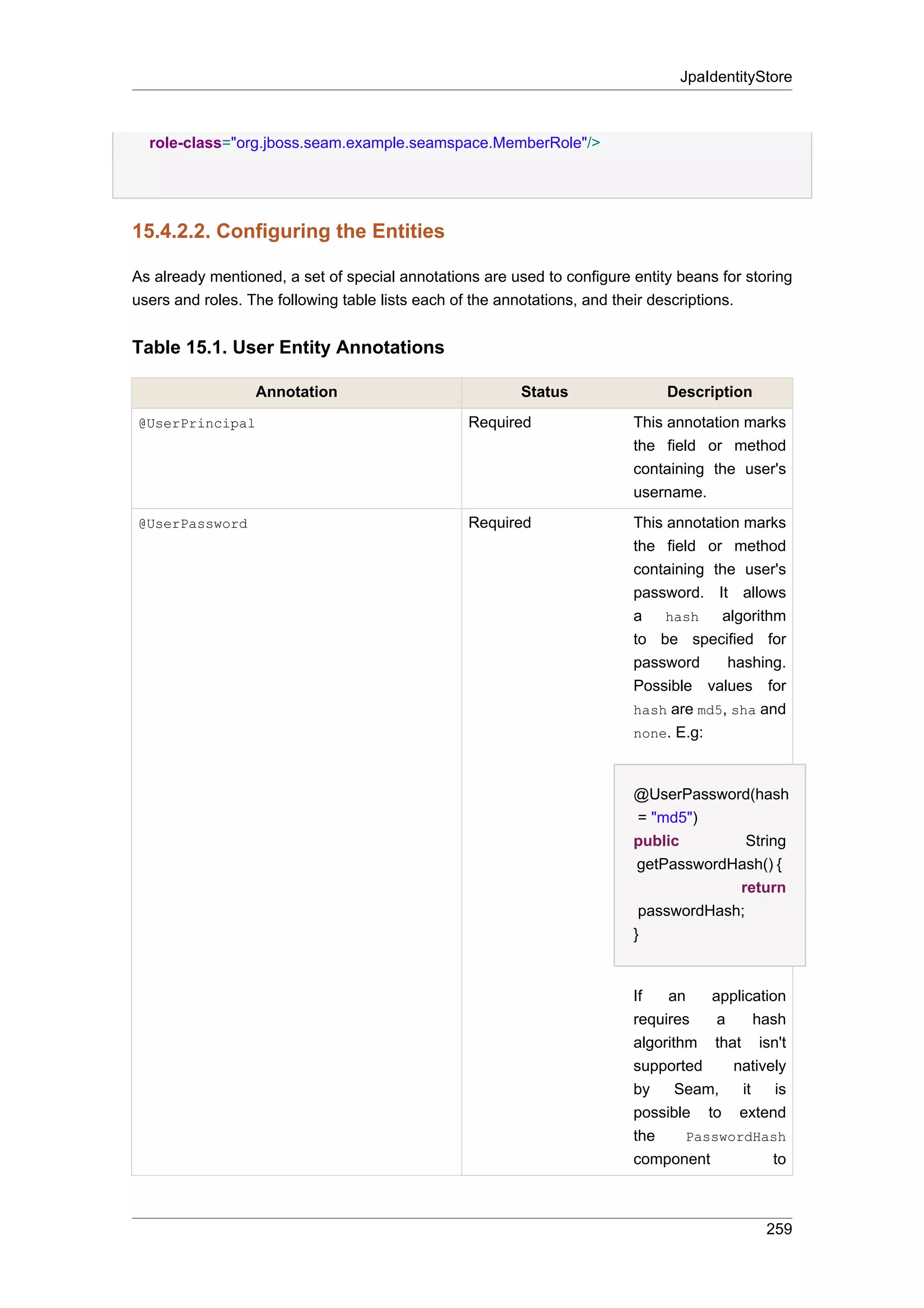 JpaIdentityStore



  role-class="org.jboss.seam.example.seamspace.MemberRole"/>




15.4.2.2. Configuring the Entities

As already mentioned, a set of special annotations are used to configure entity beans for storing
users and roles. The following table lists each of the annotations, and their descriptions.


Table 15.1. User Entity Annotations

                  Annotation                             Status               Description
@UserPrincipal                                   Required                This annotation marks
                                                                         the field or method
                                                                         containing the user's
                                                                         username.
@UserPassword                                    Required                This annotation marks
                                                                         the field or method
                                                                         containing the user's
                                                                         password. It allows
                                                                         a    hash    algorithm
                                                                         to be specified for
                                                                         password      hashing.
                                                                         Possible values for
                                                                         hash are md5, sha and
                                                                         none. E.g:



                                                                         @UserPassword(hash
                                                                          = "md5")
                                                                         public         String
                                                                          getPasswordHash() {
                                                                                      return
                                                                          passwordHash;
                                                                         }


                                                                         If   an    application
                                                                         requires    a      hash
                                                                         algorithm that isn't
                                                                         supported     natively
                                                                         by     Seam,    it    is
                                                                         possible to extend
                                                                         the     PasswordHash
                                                                         component            to



                                                                                             259
 