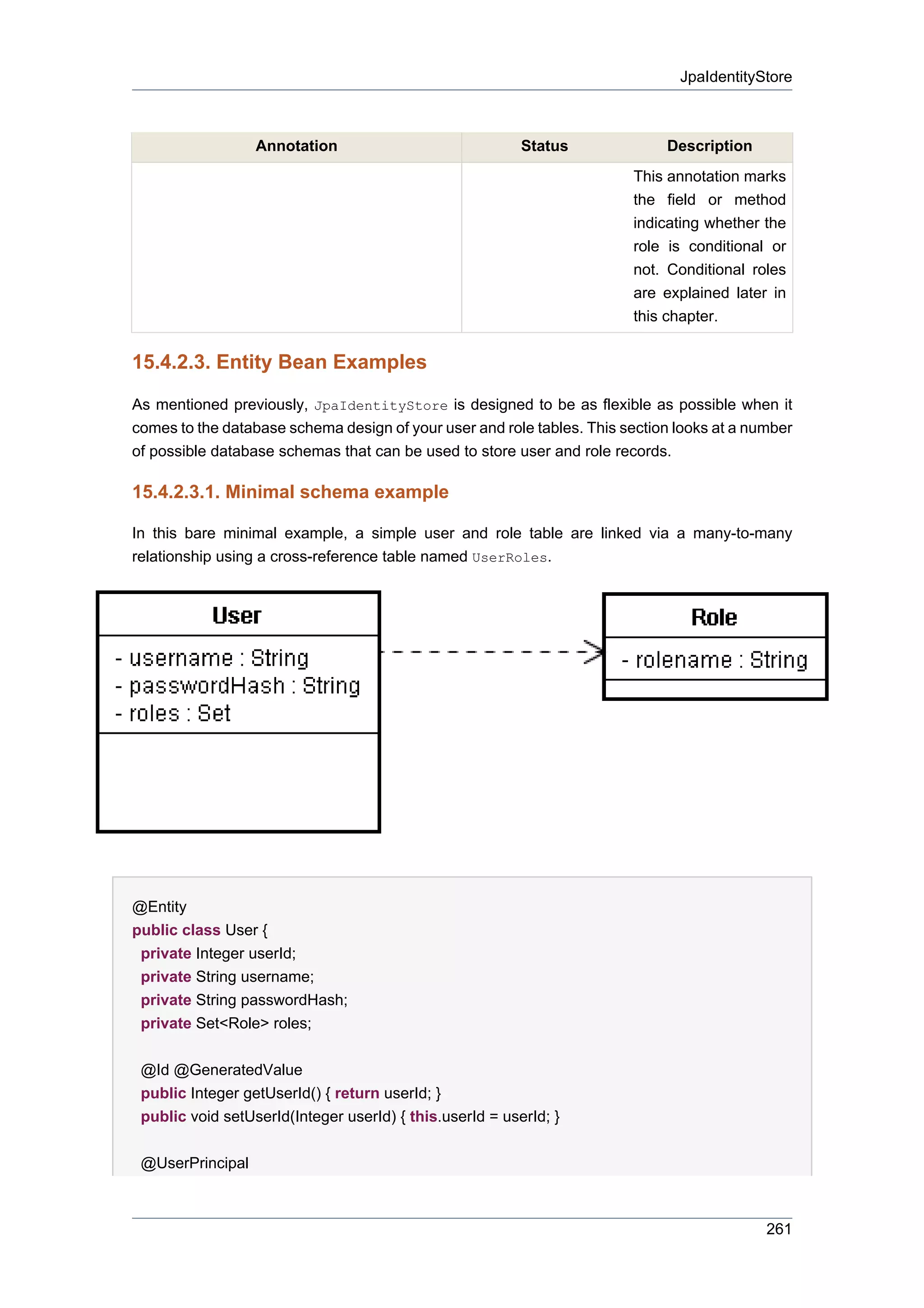 JpaIdentityStore



                  Annotation                              Status             Description
                                                                        This annotation marks
                                                                        the field or method
                                                                        indicating whether the
                                                                        role is conditional or
                                                                        not. Conditional roles
                                                                        are explained later in
                                                                        this chapter.


15.4.2.3. Entity Bean Examples

As mentioned previously, JpaIdentityStore is designed to be as flexible as possible when it
comes to the database schema design of your user and role tables. This section looks at a number
of possible database schemas that can be used to store user and role records.

15.4.2.3.1. Minimal schema example

In this bare minimal example, a simple user and role table are linked via a many-to-many
relationship using a cross-reference table named UserRoles.




@Entity
public class User {
 private Integer userId;
 private String username;
 private String passwordHash;
 private Set<Role> roles;


 @Id @GeneratedValue
 public Integer getUserId() { return userId; }
 public void setUserId(Integer userId) { this.userId = userId; }


 @UserPrincipal



                                                                                            261
 