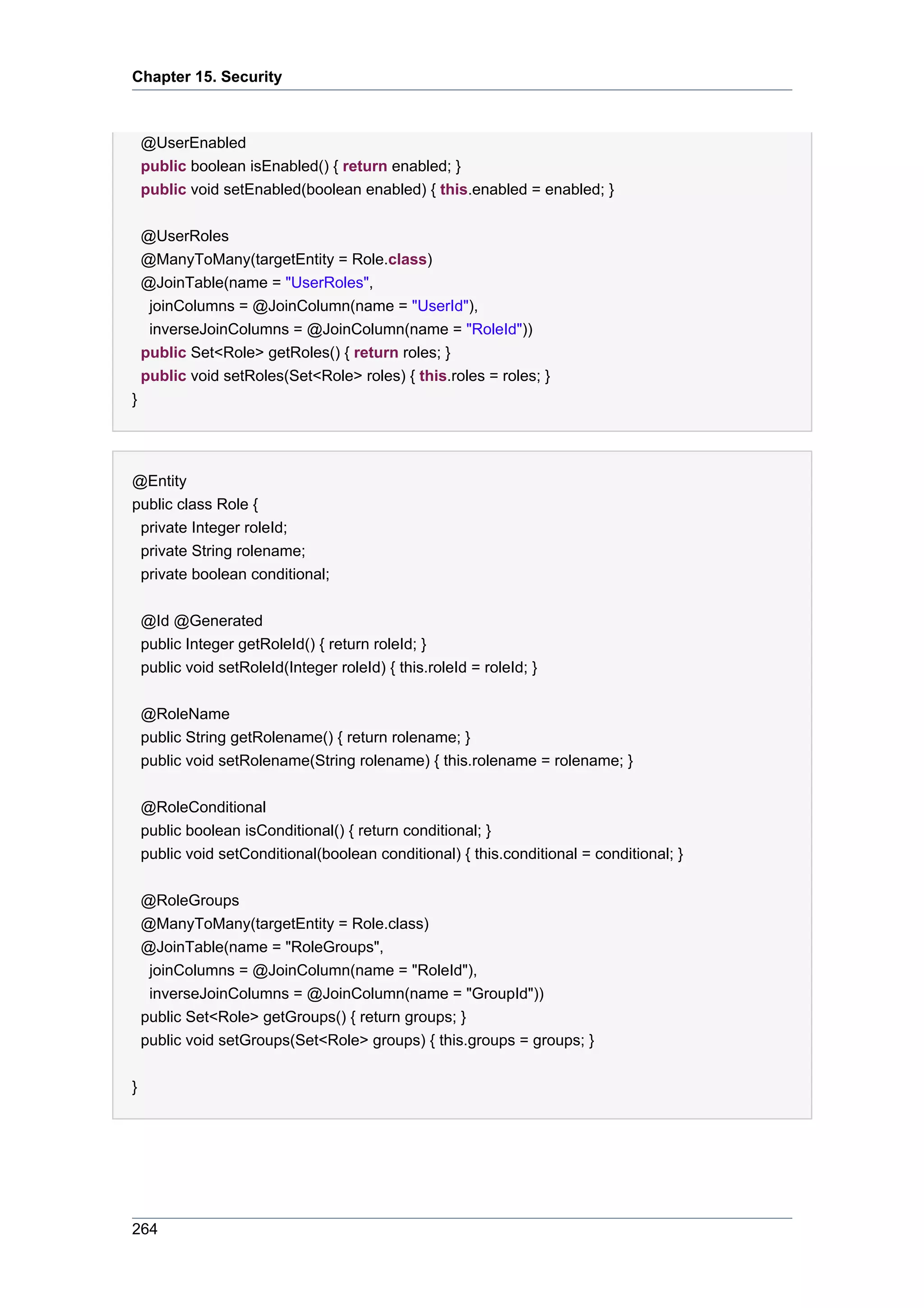 Chapter 15. Security



    @UserEnabled
    public boolean isEnabled() { return enabled; }
    public void setEnabled(boolean enabled) { this.enabled = enabled; }


    @UserRoles
    @ManyToMany(targetEntity = Role.class)
    @JoinTable(name = "UserRoles",
     joinColumns = @JoinColumn(name = "UserId"),
     inverseJoinColumns = @JoinColumn(name = "RoleId"))
    public Set<Role> getRoles() { return roles; }
    public void setRoles(Set<Role> roles) { this.roles = roles; }
}




@Entity
public class Role {
 private Integer roleId;
 private String rolename;
 private boolean conditional;


    @Id @Generated
    public Integer getRoleId() { return roleId; }
    public void setRoleId(Integer roleId) { this.roleId = roleId; }


    @RoleName
    public String getRolename() { return rolename; }
    public void setRolename(String rolename) { this.rolename = rolename; }


    @RoleConditional
    public boolean isConditional() { return conditional; }
    public void setConditional(boolean conditional) { this.conditional = conditional; }


    @RoleGroups
    @ManyToMany(targetEntity = Role.class)
    @JoinTable(name = "RoleGroups",
     joinColumns = @JoinColumn(name = "RoleId"),
     inverseJoinColumns = @JoinColumn(name = "GroupId"))
    public Set<Role> getGroups() { return groups; }
    public void setGroups(Set<Role> groups) { this.groups = groups; }


}




264
 