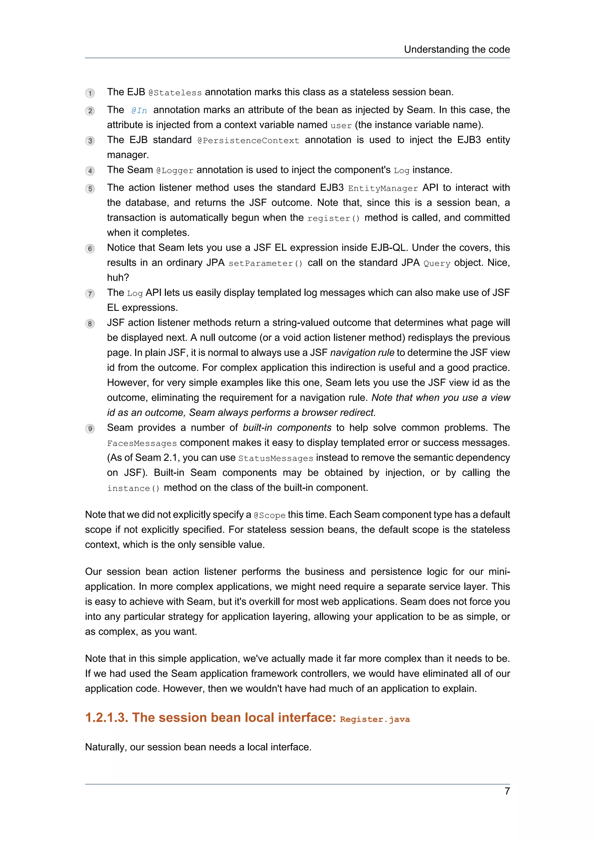 Understanding the code



     The EJB @Stateless annotation marks this class as a stateless session bean.
     The @In annotation marks an attribute of the bean as injected by Seam. In this case, the
     attribute is injected from a context variable named user (the instance variable name).
     The EJB standard @PersistenceContext annotation is used to inject the EJB3 entity
     manager.
     The Seam @Logger annotation is used to inject the component's Log instance.
     The action listener method uses the standard EJB3 EntityManager API to interact with
     the database, and returns the JSF outcome. Note that, since this is a session bean, a
     transaction is automatically begun when the register() method is called, and committed
     when it completes.
     Notice that Seam lets you use a JSF EL expression inside EJB-QL. Under the covers, this
     results in an ordinary JPA setParameter() call on the standard JPA Query object. Nice,
     huh?
     The Log API lets us easily display templated log messages which can also make use of JSF
     EL expressions.
     JSF action listener methods return a string-valued outcome that determines what page will
     be displayed next. A null outcome (or a void action listener method) redisplays the previous
     page. In plain JSF, it is normal to always use a JSF navigation rule to determine the JSF view
     id from the outcome. For complex application this indirection is useful and a good practice.
     However, for very simple examples like this one, Seam lets you use the JSF view id as the
     outcome, eliminating the requirement for a navigation rule. Note that when you use a view
     id as an outcome, Seam always performs a browser redirect.
     Seam provides a number of built-in components to help solve common problems. The
     FacesMessages component makes it easy to display templated error or success messages.
     (As of Seam 2.1, you can use StatusMessages instead to remove the semantic dependency
     on JSF). Built-in Seam components may be obtained by injection, or by calling the
     instance() method on the class of the built-in component.

Note that we did not explicitly specify a @Scope this time. Each Seam component type has a default
scope if not explicitly specified. For stateless session beans, the default scope is the stateless
context, which is the only sensible value.

Our session bean action listener performs the business and persistence logic for our mini-
application. In more complex applications, we might need require a separate service layer. This
is easy to achieve with Seam, but it's overkill for most web applications. Seam does not force you
into any particular strategy for application layering, allowing your application to be as simple, or
as complex, as you want.

Note that in this simple application, we've actually made it far more complex than it needs to be.
If we had used the Seam application framework controllers, we would have eliminated all of our
application code. However, then we wouldn't have had much of an application to explain.


1.2.1.3. The session bean local interface: Register.java

Naturally, our session bean needs a local interface.



                                                                                                  7
 
