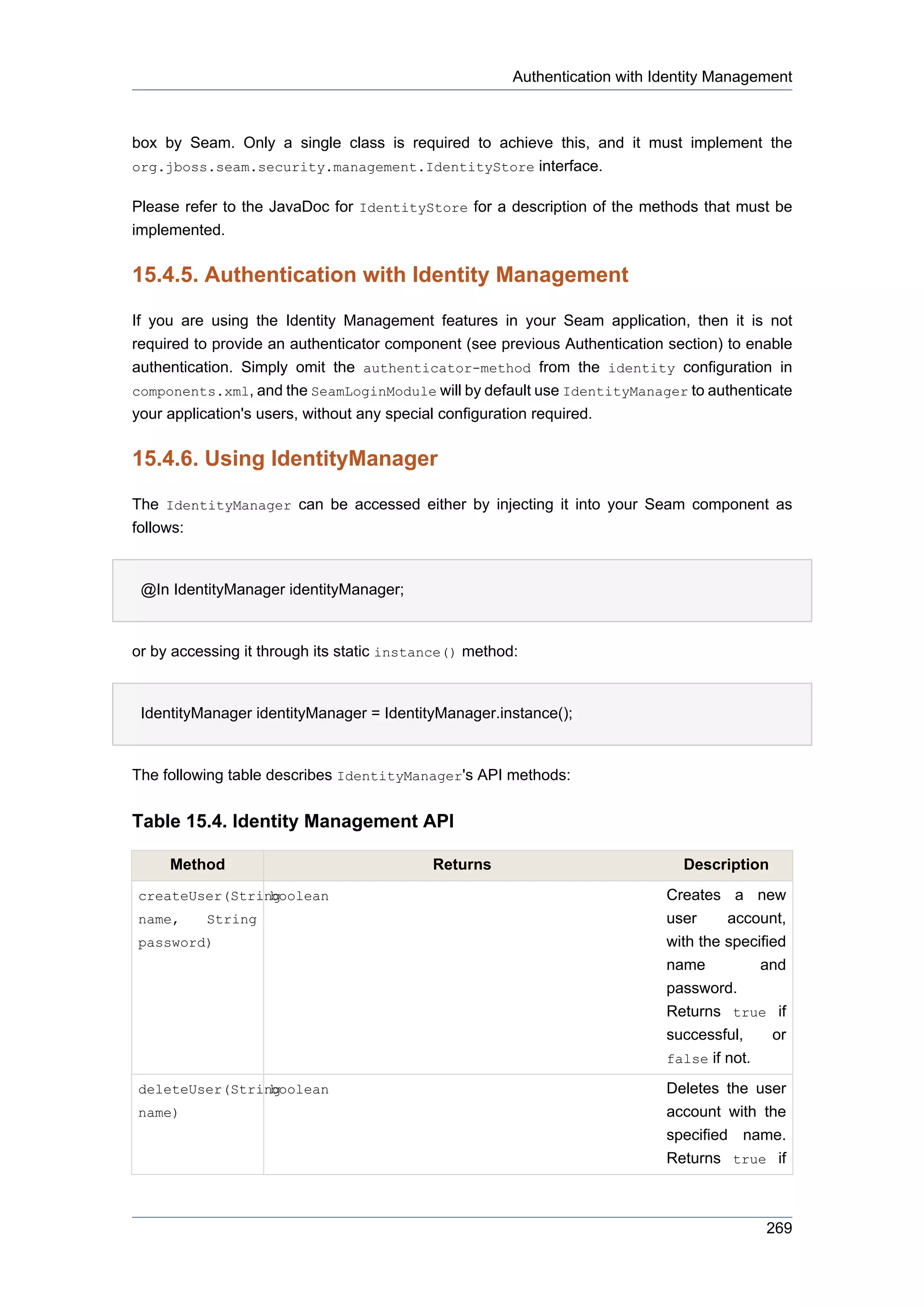 Authentication with Identity Management



box by Seam. Only a single class is required to achieve this, and it must implement the
org.jboss.seam.security.management.IdentityStore interface.

Please refer to the JavaDoc for IdentityStore for a description of the methods that must be
implemented.


15.4.5. Authentication with Identity Management

If you are using the Identity Management features in your Seam application, then it is not
required to provide an authenticator component (see previous Authentication section) to enable
authentication. Simply omit the authenticator-method from the identity configuration in
components.xml, and the SeamLoginModule will by default use IdentityManager to authenticate
your application's users, without any special configuration required.


15.4.6. Using IdentityManager

The IdentityManager can be accessed either by injecting it into your Seam component as
follows:


 @In IdentityManager identityManager;


or by accessing it through its static instance() method:


 IdentityManager identityManager = IdentityManager.instance();


The following table describes IdentityManager's API methods:


Table 15.4. Identity Management API

     Method                                Returns                            Description
createUser(String
                boolean                                                     Creates a new
name,     String                                                            user   account,
password)                                                                   with the specified
                                                                            name          and
                                                                            password.
                                                                            Returns true if
                                                                            successful,     or
                                                                            false if not.

deleteUser(String
                boolean                                                     Deletes the user
name)                                                                       account with the
                                                                            specified name.
                                                                            Returns true if



                                                                                           269
 