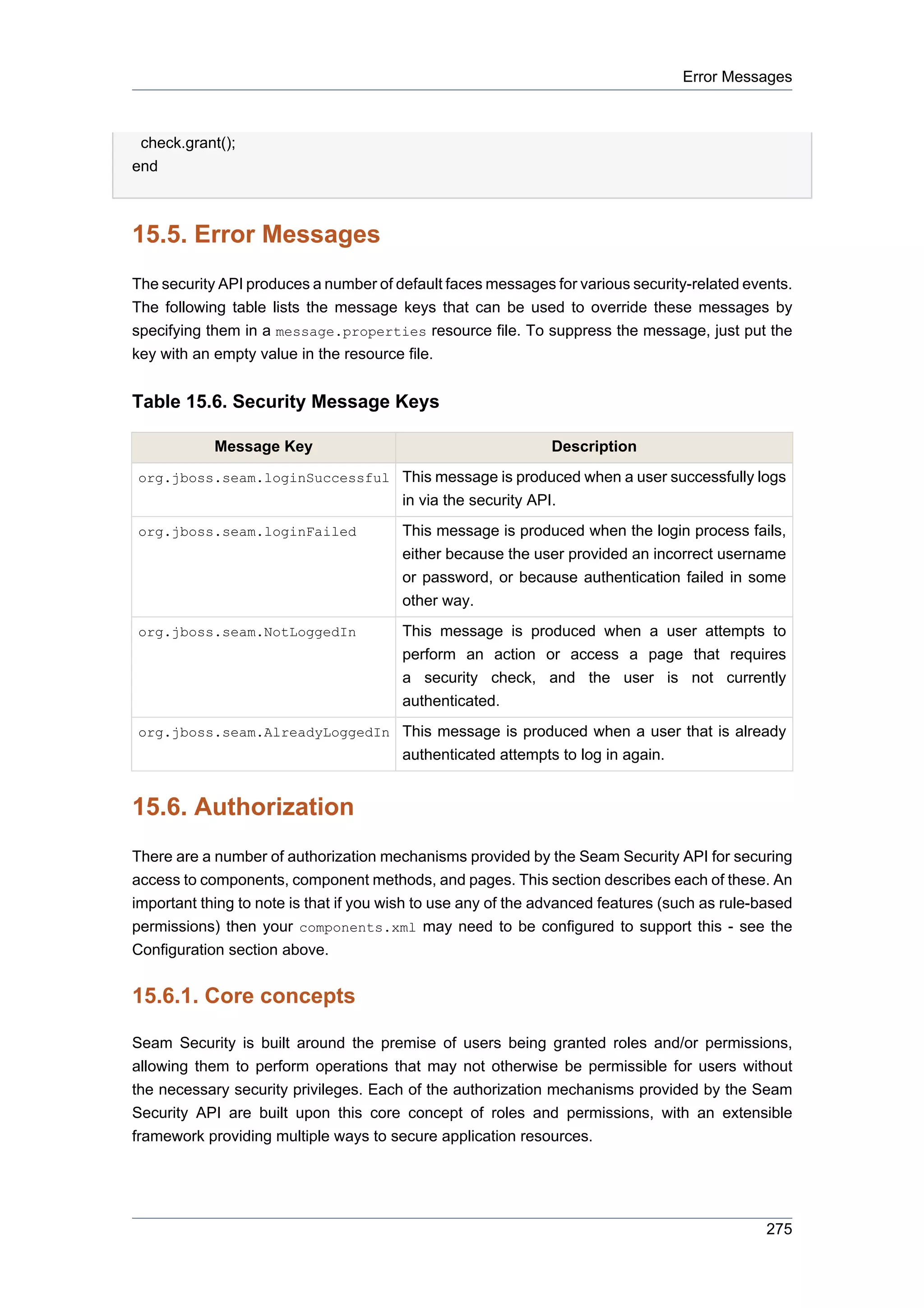 Error Messages



 check.grant();
end



15.5. Error Messages
The security API produces a number of default faces messages for various security-related events.
The following table lists the message keys that can be used to override these messages by
specifying them in a message.properties resource file. To suppress the message, just put the
key with an empty value in the resource file.


Table 15.6. Security Message Keys

            Message Key                                        Description
org.jboss.seam.loginSuccessful This message is produced when a user successfully logs
                                        in via the security API.
org.jboss.seam.loginFailed              This message is produced when the login process fails,
                                        either because the user provided an incorrect username
                                        or password, or because authentication failed in some
                                        other way.
org.jboss.seam.NotLoggedIn              This message is produced when a user attempts to
                                        perform an action or access a page that requires
                                        a security check, and the user is not currently
                                        authenticated.
org.jboss.seam.AlreadyLoggedIn This message is produced when a user that is already
                                        authenticated attempts to log in again.


15.6. Authorization
There are a number of authorization mechanisms provided by the Seam Security API for securing
access to components, component methods, and pages. This section describes each of these. An
important thing to note is that if you wish to use any of the advanced features (such as rule-based
permissions) then your components.xml may need to be configured to support this - see the
Configuration section above.


15.6.1. Core concepts

Seam Security is built around the premise of users being granted roles and/or permissions,
allowing them to perform operations that may not otherwise be permissible for users without
the necessary security privileges. Each of the authorization mechanisms provided by the Seam
Security API are built upon this core concept of roles and permissions, with an extensible
framework providing multiple ways to secure application resources.




                                                                                               275
 