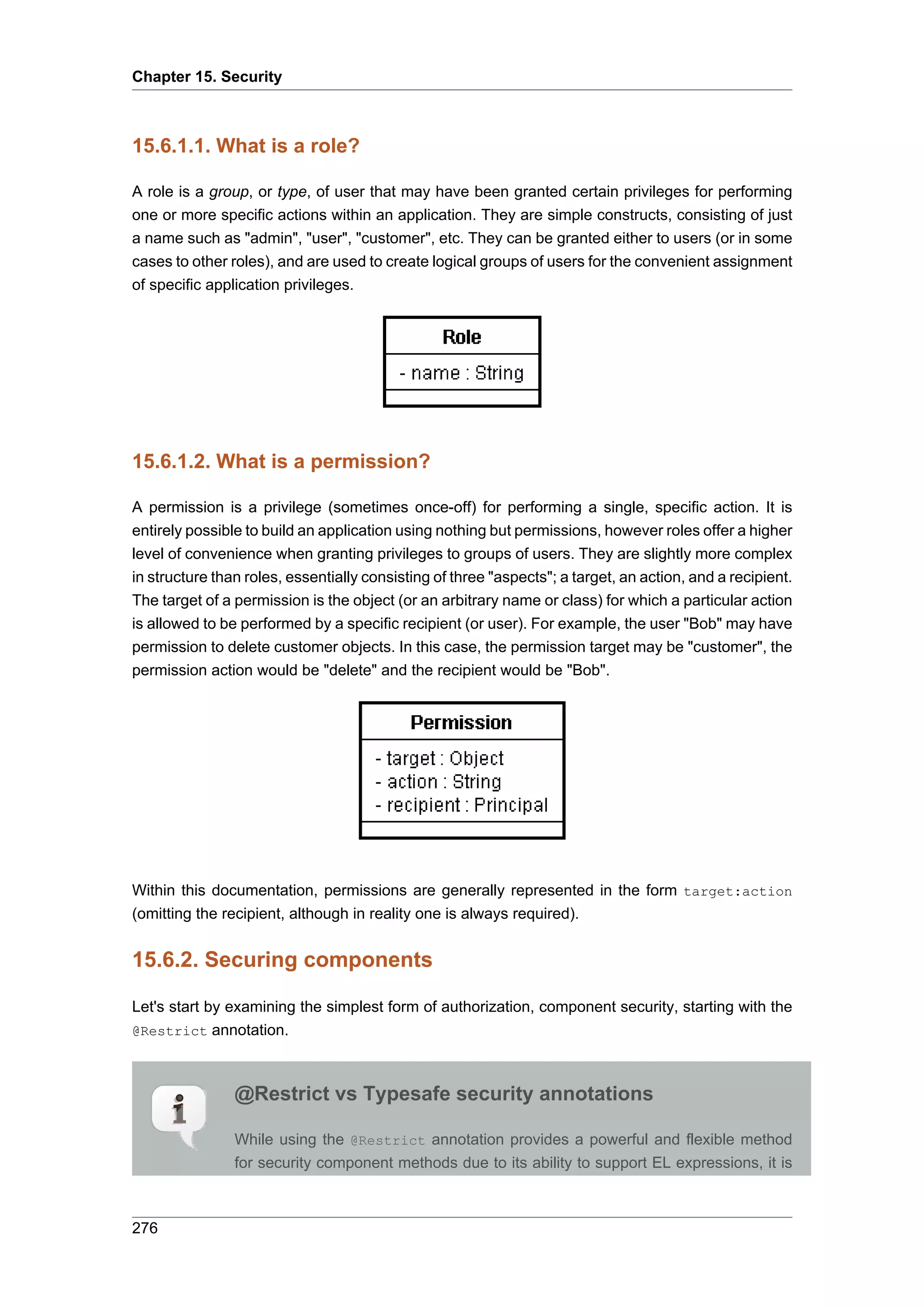 Chapter 15. Security



15.6.1.1. What is a role?

A role is a group, or type, of user that may have been granted certain privileges for performing
one or more specific actions within an application. They are simple constructs, consisting of just
a name such as "admin", "user", "customer", etc. They can be granted either to users (or in some
cases to other roles), and are used to create logical groups of users for the convenient assignment
of specific application privileges.




15.6.1.2. What is a permission?

A permission is a privilege (sometimes once-off) for performing a single, specific action. It is
entirely possible to build an application using nothing but permissions, however roles offer a higher
level of convenience when granting privileges to groups of users. They are slightly more complex
in structure than roles, essentially consisting of three "aspects"; a target, an action, and a recipient.
The target of a permission is the object (or an arbitrary name or class) for which a particular action
is allowed to be performed by a specific recipient (or user). For example, the user "Bob" may have
permission to delete customer objects. In this case, the permission target may be "customer", the
permission action would be "delete" and the recipient would be "Bob".




Within this documentation, permissions are generally represented in the form target:action
(omitting the recipient, although in reality one is always required).


15.6.2. Securing components

Let's start by examining the simplest form of authorization, component security, starting with the
@Restrict annotation.



                @Restrict vs Typesafe security annotations

                While using the @Restrict annotation provides a powerful and flexible method
                for security component methods due to its ability to support EL expressions, it is



276
 