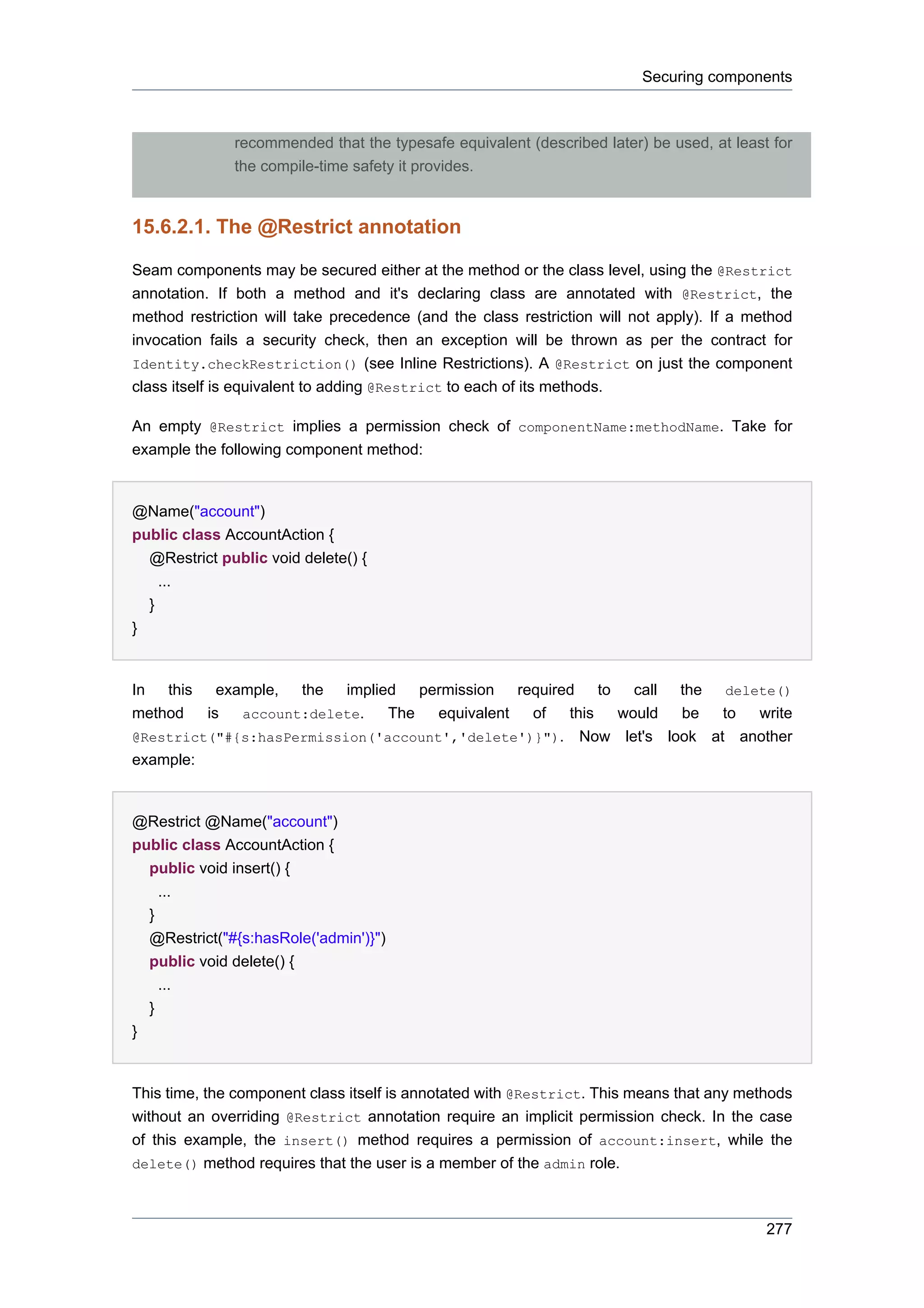 Securing components



                recommended that the typesafe equivalent (described later) be used, at least for
                the compile-time safety it provides.



15.6.2.1. The @Restrict annotation

Seam components may be secured either at the method or the class level, using the @Restrict
annotation. If both a method and it's declaring class are annotated with @Restrict, the
method restriction will take precedence (and the class restriction will not apply). If a method
invocation fails a security check, then an exception will be thrown as per the contract for
Identity.checkRestriction() (see Inline Restrictions). A @Restrict on just the component
class itself is equivalent to adding @Restrict to each of its methods.

An empty @Restrict implies a permission check of componentName:methodName. Take for
example the following component method:


@Name("account")
public class AccountAction {
  @Restrict public void delete() {
    ...
  }
}


In this example, the implied permission required to call the delete()
method   is  account:delete.   The   equivalent of  this would   be   to write
@Restrict("#{s:hasPermission('account','delete')}"). Now let's look at another
example:


@Restrict @Name("account")
public class AccountAction {
  public void insert() {
    ...
  }
    @Restrict("#{s:hasRole('admin')}")
    public void delete() {
      ...
    }
}


This time, the component class itself is annotated with @Restrict. This means that any methods
without an overriding @Restrict annotation require an implicit permission check. In the case
of this example, the insert() method requires a permission of account:insert, while the
delete() method requires that the user is a member of the admin role.



                                                                                            277
 