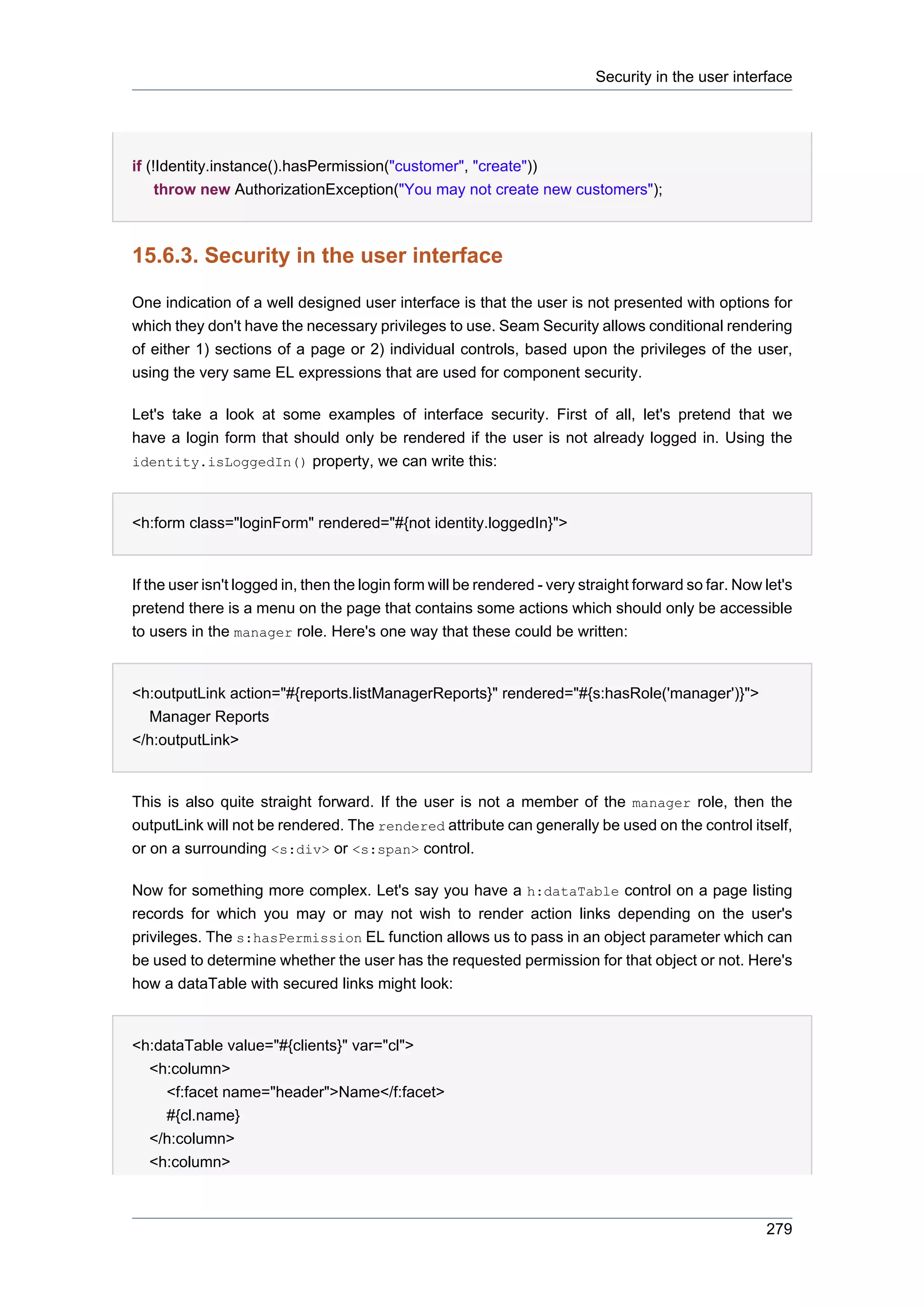 Security in the user interface




if (!Identity.instance().hasPermission("customer", "create"))
     throw new AuthorizationException("You may not create new customers");



15.6.3. Security in the user interface

One indication of a well designed user interface is that the user is not presented with options for
which they don't have the necessary privileges to use. Seam Security allows conditional rendering
of either 1) sections of a page or 2) individual controls, based upon the privileges of the user,
using the very same EL expressions that are used for component security.

Let's take a look at some examples of interface security. First of all, let's pretend that we
have a login form that should only be rendered if the user is not already logged in. Using the
identity.isLoggedIn() property, we can write this:



<h:form class="loginForm" rendered="#{not identity.loggedIn}">


If the user isn't logged in, then the login form will be rendered - very straight forward so far. Now let's
pretend there is a menu on the page that contains some actions which should only be accessible
to users in the manager role. Here's one way that these could be written:


<h:outputLink action="#{reports.listManagerReports}" rendered="#{s:hasRole('manager')}">
  Manager Reports
</h:outputLink>


This is also quite straight forward. If the user is not a member of the manager role, then the
outputLink will not be rendered. The rendered attribute can generally be used on the control itself,
or on a surrounding <s:div> or <s:span> control.

Now for something more complex. Let's say you have a h:dataTable control on a page listing
records for which you may or may not wish to render action links depending on the user's
privileges. The s:hasPermission EL function allows us to pass in an object parameter which can
be used to determine whether the user has the requested permission for that object or not. Here's
how a dataTable with secured links might look:


<h:dataTable value="#{clients}" var="cl">
  <h:column>
    <f:facet name="header">Name</f:facet>
    #{cl.name}
  </h:column>
  <h:column>



                                                                                                      279
 