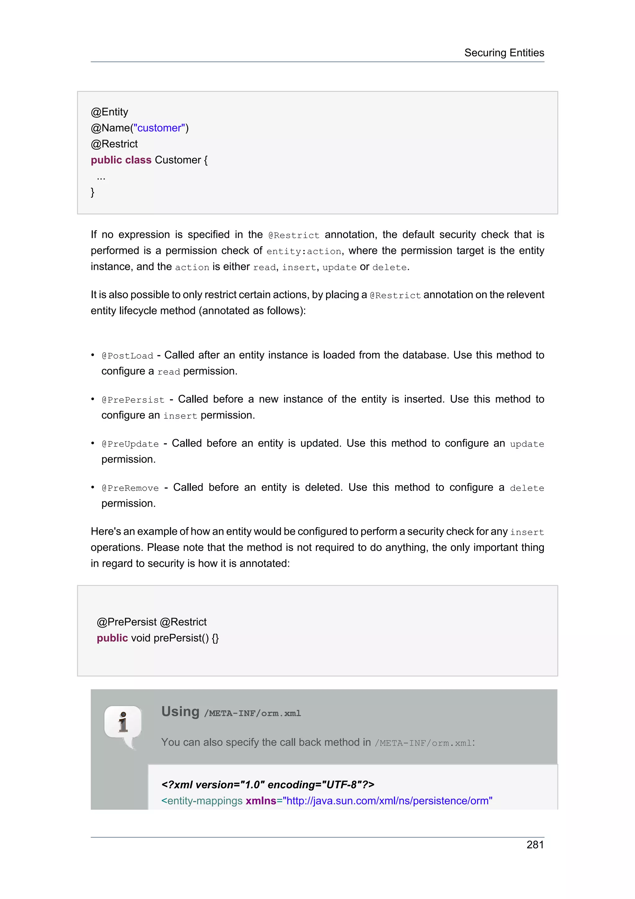 Securing Entities




@Entity
@Name("customer")
@Restrict
public class Customer {
  ...
}


If no expression is specified in the @Restrict annotation, the default security check that is
performed is a permission check of entity:action, where the permission target is the entity
instance, and the action is either read, insert, update or delete.

It is also possible to only restrict certain actions, by placing a @Restrict annotation on the relevent
entity lifecycle method (annotated as follows):



• @PostLoad - Called after an entity instance is loaded from the database. Use this method to
  configure a read permission.

• @PrePersist - Called before a new instance of the entity is inserted. Use this method to
  configure an insert permission.

• @PreUpdate - Called before an entity is updated. Use this method to configure an update
  permission.

• @PreRemove - Called before an entity is deleted. Use this method to configure a delete
  permission.

Here's an example of how an entity would be configured to perform a security check for any insert
operations. Please note that the method is not required to do anything, the only important thing
in regard to security is how it is annotated:




 @PrePersist @Restrict
 public void prePersist() {}




               Using /META-INF/orm.xml

               You can also specify the call back method in /META-INF/orm.xml:


               <?xml version="1.0" encoding="UTF-8"?>
               <entity-mappings xmlns="http://java.sun.com/xml/ns/persistence/orm"



                                                                                                  281
 