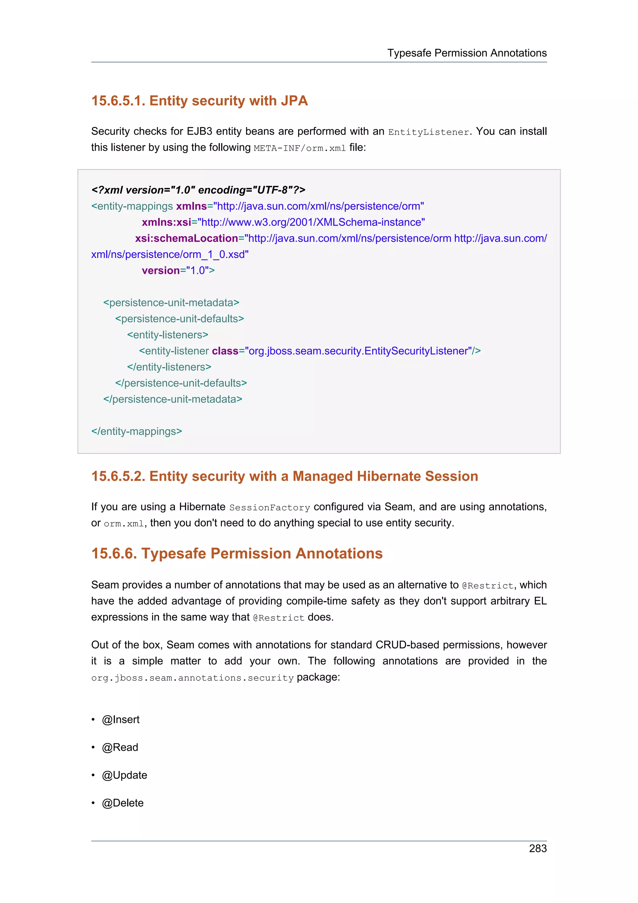 Typesafe Permission Annotations



15.6.5.1. Entity security with JPA

Security checks for EJB3 entity beans are performed with an EntityListener. You can install
this listener by using the following META-INF/orm.xml file:


<?xml version="1.0" encoding="UTF-8"?>
<entity-mappings xmlns="http://java.sun.com/xml/ns/persistence/orm"
          xmlns:xsi="http://www.w3.org/2001/XMLSchema-instance"
         xsi:schemaLocation="http://java.sun.com/xml/ns/persistence/orm http://java.sun.com/
xml/ns/persistence/orm_1_0.xsd"
          version="1.0">


  <persistence-unit-metadata>
    <persistence-unit-defaults>
       <entity-listeners>
          <entity-listener class="org.jboss.seam.security.EntitySecurityListener"/>
       </entity-listeners>
    </persistence-unit-defaults>
  </persistence-unit-metadata>


</entity-mappings>



15.6.5.2. Entity security with a Managed Hibernate Session

If you are using a Hibernate SessionFactory configured via Seam, and are using annotations,
or orm.xml, then you don't need to do anything special to use entity security.

15.6.6. Typesafe Permission Annotations
Seam provides a number of annotations that may be used as an alternative to @Restrict, which
have the added advantage of providing compile-time safety as they don't support arbitrary EL
expressions in the same way that @Restrict does.

Out of the box, Seam comes with annotations for standard CRUD-based permissions, however
it is a simple matter to add your own. The following annotations are provided in the
org.jboss.seam.annotations.security package:



• @Insert

• @Read

• @Update

• @Delete



                                                                                         283
 