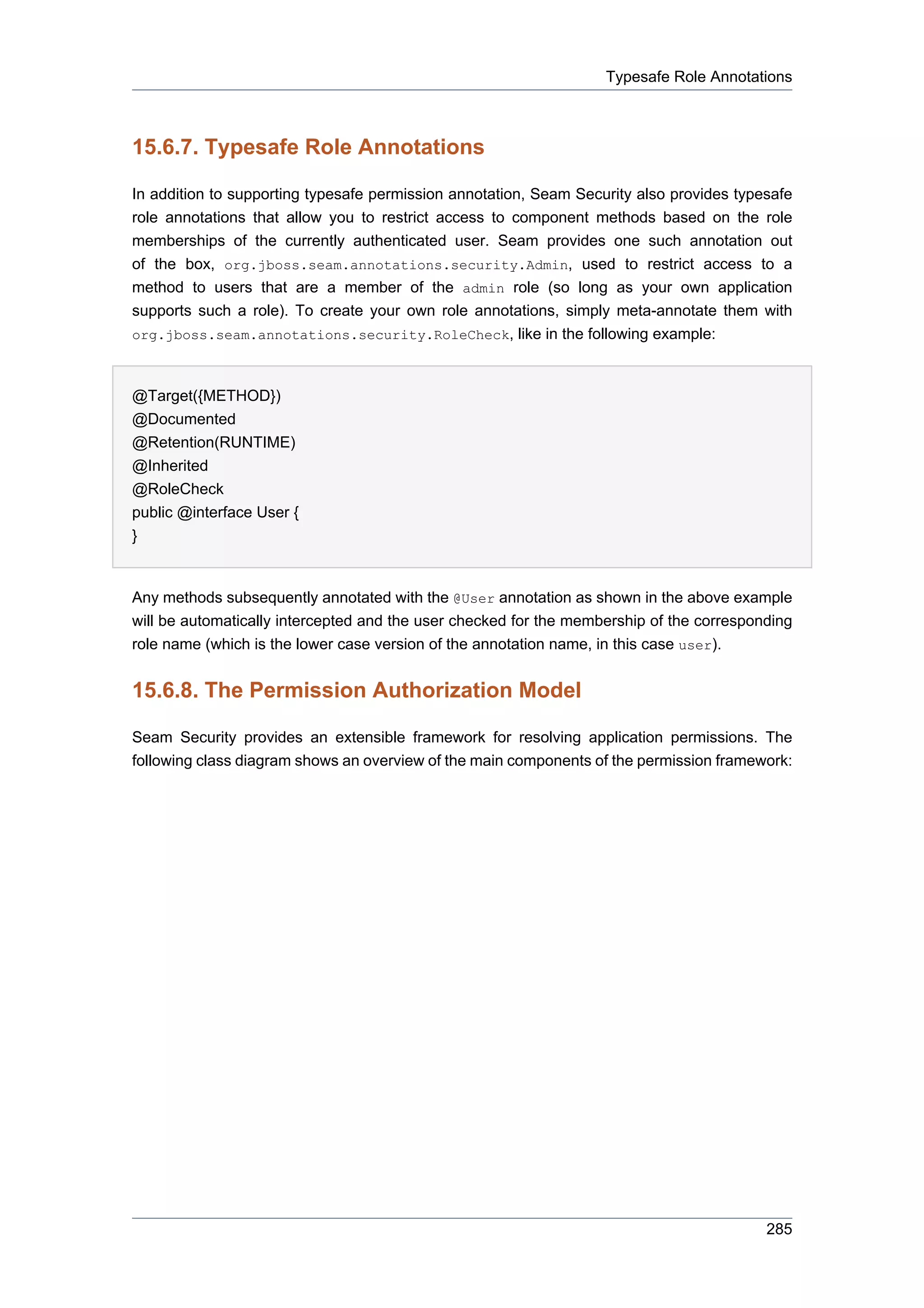 Typesafe Role Annotations



15.6.7. Typesafe Role Annotations

In addition to supporting typesafe permission annotation, Seam Security also provides typesafe
role annotations that allow you to restrict access to component methods based on the role
memberships of the currently authenticated user. Seam provides one such annotation out
of the box, org.jboss.seam.annotations.security.Admin, used to restrict access to a
method to users that are a member of the admin role (so long as your own application
supports such a role). To create your own role annotations, simply meta-annotate them with
org.jboss.seam.annotations.security.RoleCheck, like in the following example:



@Target({METHOD})
@Documented
@Retention(RUNTIME)
@Inherited
@RoleCheck
public @interface User {
}


Any methods subsequently annotated with the @User annotation as shown in the above example
will be automatically intercepted and the user checked for the membership of the corresponding
role name (which is the lower case version of the annotation name, in this case user).


15.6.8. The Permission Authorization Model

Seam Security provides an extensible framework for resolving application permissions. The
following class diagram shows an overview of the main components of the permission framework:




                                                                                          285
 