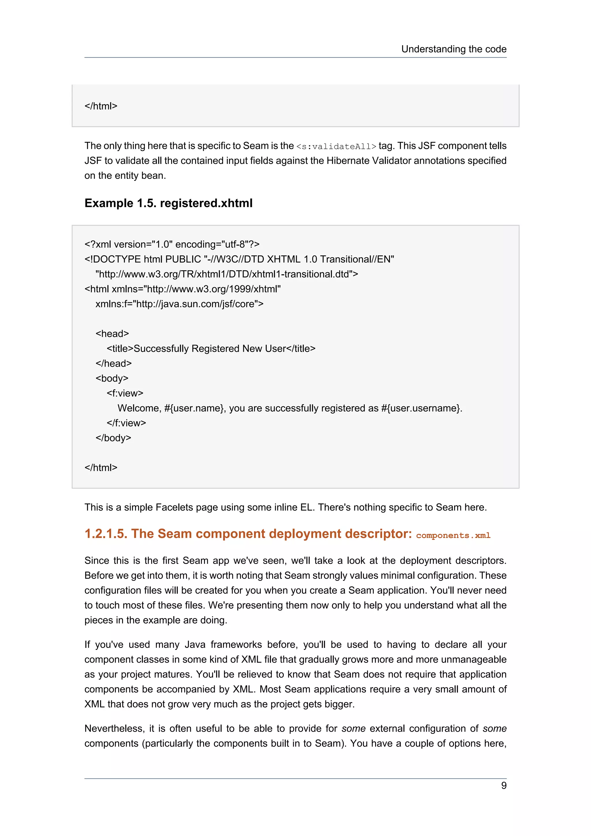 Understanding the code




</html>


The only thing here that is specific to Seam is the <s:validateAll> tag. This JSF component tells
JSF to validate all the contained input fields against the Hibernate Validator annotations specified
on the entity bean.

Example 1.5. registered.xhtml


<?xml version="1.0" encoding="utf-8"?>
<!DOCTYPE html PUBLIC "-//W3C//DTD XHTML 1.0 Transitional//EN"
  "http://www.w3.org/TR/xhtml1/DTD/xhtml1-transitional.dtd">
<html xmlns="http://www.w3.org/1999/xhtml"
  xmlns:f="http://java.sun.com/jsf/core">


  <head>
    <title>Successfully Registered New User</title>
  </head>
  <body>
    <f:view>
       Welcome, #{user.name}, you are successfully registered as #{user.username}.
    </f:view>
  </body>


</html>


This is a simple Facelets page using some inline EL. There's nothing specific to Seam here.

1.2.1.5. The Seam component deployment descriptor: components.xml

Since this is the first Seam app we've seen, we'll take a look at the deployment descriptors.
Before we get into them, it is worth noting that Seam strongly values minimal configuration. These
configuration files will be created for you when you create a Seam application. You'll never need
to touch most of these files. We're presenting them now only to help you understand what all the
pieces in the example are doing.

If you've used many Java frameworks before, you'll be used to having to declare all your
component classes in some kind of XML file that gradually grows more and more unmanageable
as your project matures. You'll be relieved to know that Seam does not require that application
components be accompanied by XML. Most Seam applications require a very small amount of
XML that does not grow very much as the project gets bigger.

Nevertheless, it is often useful to be able to provide for some external configuration of some
components (particularly the components built in to Seam). You have a couple of options here,



                                                                                                  9
 