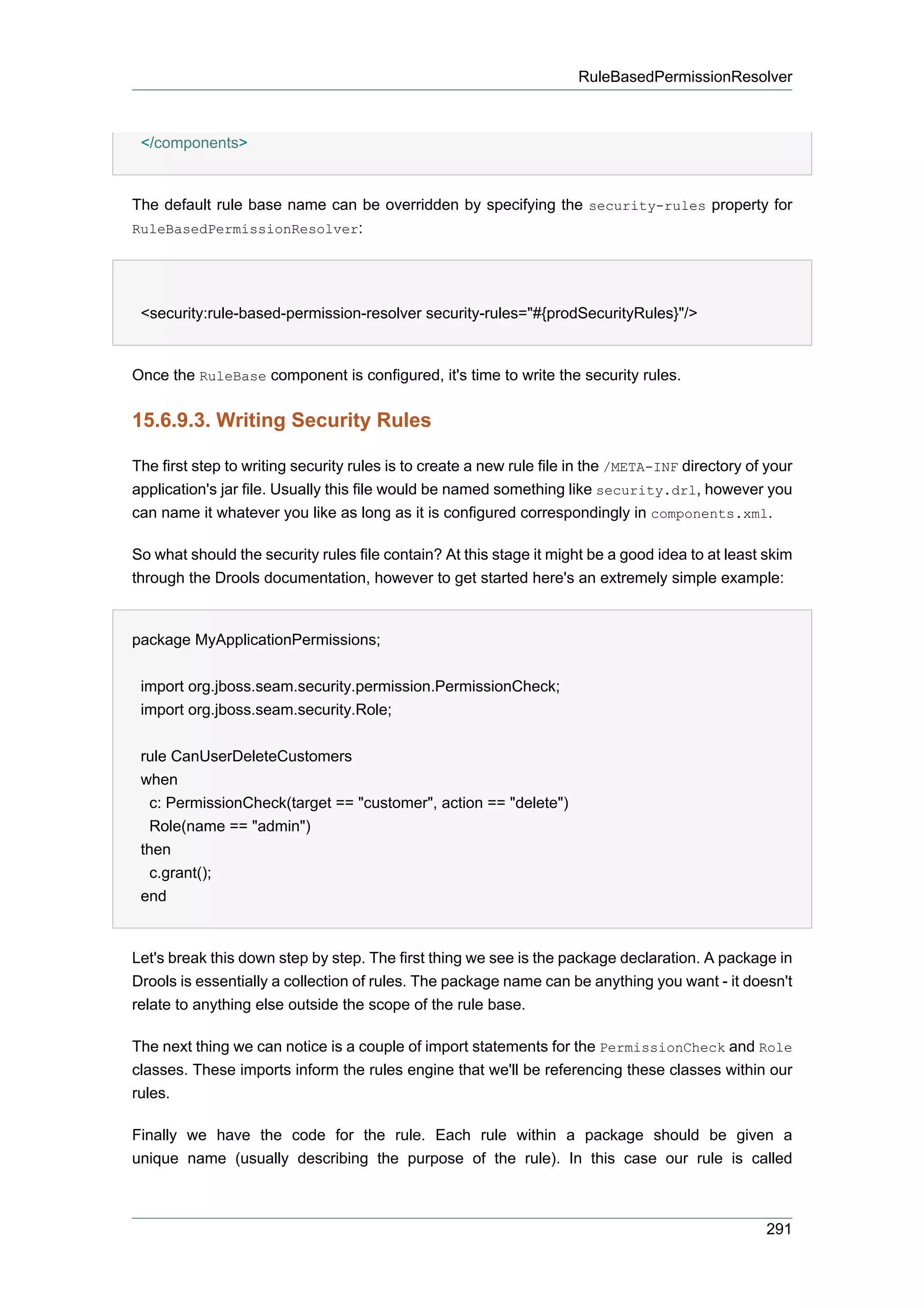 RuleBasedPermissionResolver



 </components>


The default rule base name can be overridden by specifying the security-rules property for
RuleBasedPermissionResolver:




 <security:rule-based-permission-resolver security-rules="#{prodSecurityRules}"/>


Once the RuleBase component is configured, it's time to write the security rules.


15.6.9.3. Writing Security Rules

The first step to writing security rules is to create a new rule file in the /META-INF directory of your
application's jar file. Usually this file would be named something like security.drl, however you
can name it whatever you like as long as it is configured correspondingly in components.xml.

So what should the security rules file contain? At this stage it might be a good idea to at least skim
through the Drools documentation, however to get started here's an extremely simple example:


package MyApplicationPermissions;


 import org.jboss.seam.security.permission.PermissionCheck;
 import org.jboss.seam.security.Role;


 rule CanUserDeleteCustomers
 when
   c: PermissionCheck(target == "customer", action == "delete")
   Role(name == "admin")
 then
   c.grant();
 end


Let's break this down step by step. The first thing we see is the package declaration. A package in
Drools is essentially a collection of rules. The package name can be anything you want - it doesn't
relate to anything else outside the scope of the rule base.

The next thing we can notice is a couple of import statements for the PermissionCheck and Role
classes. These imports inform the rules engine that we'll be referencing these classes within our
rules.

Finally we have the code for the rule. Each rule within a package should be given a
unique name (usually describing the purpose of the rule). In this case our rule is called



                                                                                                   291
 