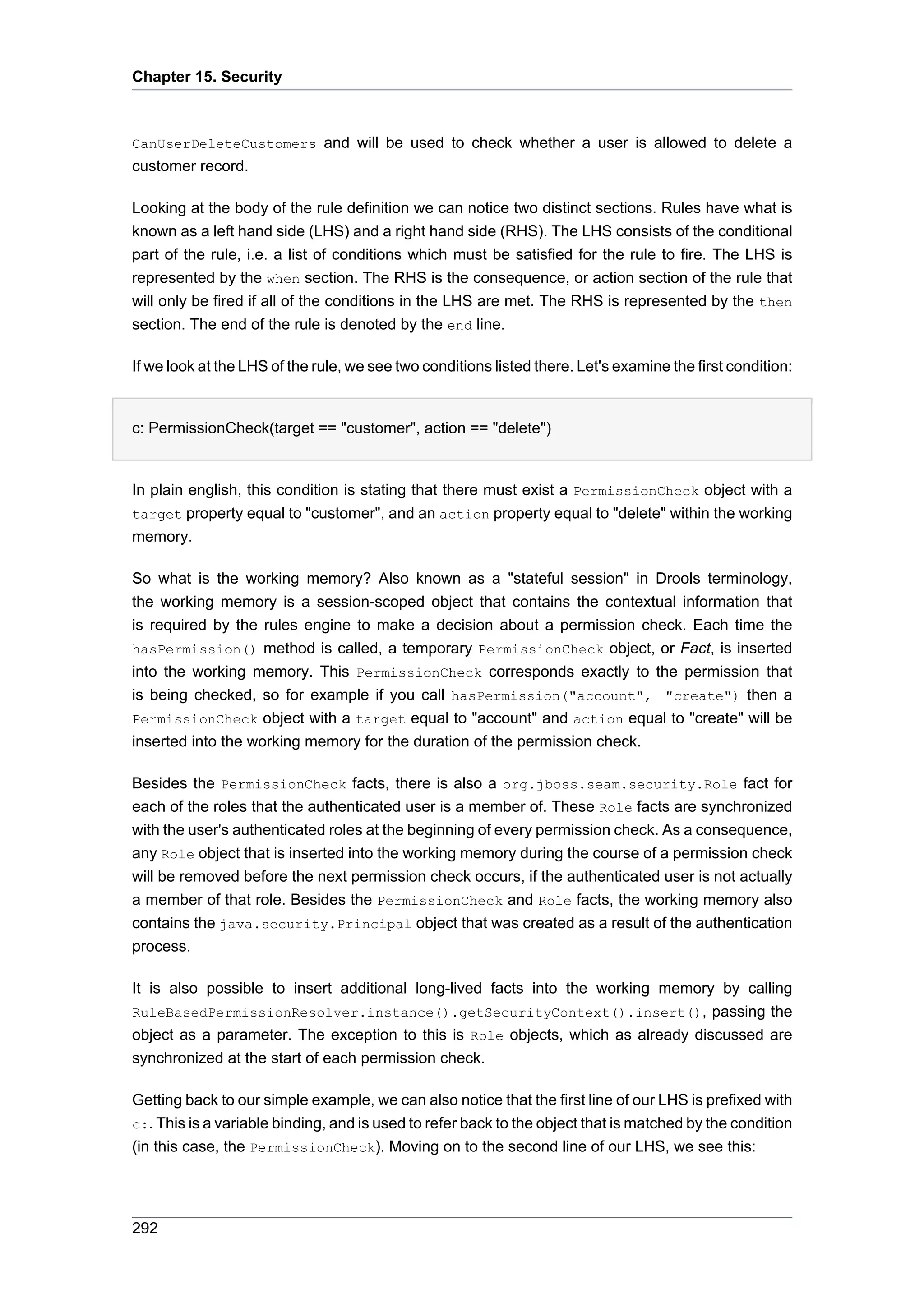Chapter 15. Security



CanUserDeleteCustomers and will be used to check whether a user is allowed to delete a
customer record.

Looking at the body of the rule definition we can notice two distinct sections. Rules have what is
known as a left hand side (LHS) and a right hand side (RHS). The LHS consists of the conditional
part of the rule, i.e. a list of conditions which must be satisfied for the rule to fire. The LHS is
represented by the when section. The RHS is the consequence, or action section of the rule that
will only be fired if all of the conditions in the LHS are met. The RHS is represented by the then
section. The end of the rule is denoted by the end line.

If we look at the LHS of the rule, we see two conditions listed there. Let's examine the first condition:


c: PermissionCheck(target == "customer", action == "delete")


In plain english, this condition is stating that there must exist a PermissionCheck object with a
target property equal to "customer", and an action property equal to "delete" within the working
memory.

So what is the working memory? Also known as a "stateful session" in Drools terminology,
the working memory is a session-scoped object that contains the contextual information that
is required by the rules engine to make a decision about a permission check. Each time the
hasPermission() method is called, a temporary PermissionCheck object, or Fact, is inserted
into the working memory. This PermissionCheck corresponds exactly to the permission that
is being checked, so for example if you call hasPermission("account", "create") then a
PermissionCheck object with a target equal to "account" and action equal to "create" will be
inserted into the working memory for the duration of the permission check.

Besides the PermissionCheck facts, there is also a org.jboss.seam.security.Role fact for
each of the roles that the authenticated user is a member of. These Role facts are synchronized
with the user's authenticated roles at the beginning of every permission check. As a consequence,
any Role object that is inserted into the working memory during the course of a permission check
will be removed before the next permission check occurs, if the authenticated user is not actually
a member of that role. Besides the PermissionCheck and Role facts, the working memory also
contains the java.security.Principal object that was created as a result of the authentication
process.

It is also possible to insert additional long-lived facts into the working memory by calling
RuleBasedPermissionResolver.instance().getSecurityContext().insert(), passing the
object as a parameter. The exception to this is Role objects, which as already discussed are
synchronized at the start of each permission check.

Getting back to our simple example, we can also notice that the first line of our LHS is prefixed with
c:. This is a variable binding, and is used to refer back to the object that is matched by the condition
(in this case, the PermissionCheck). Moving on to the second line of our LHS, we see this:




292
 