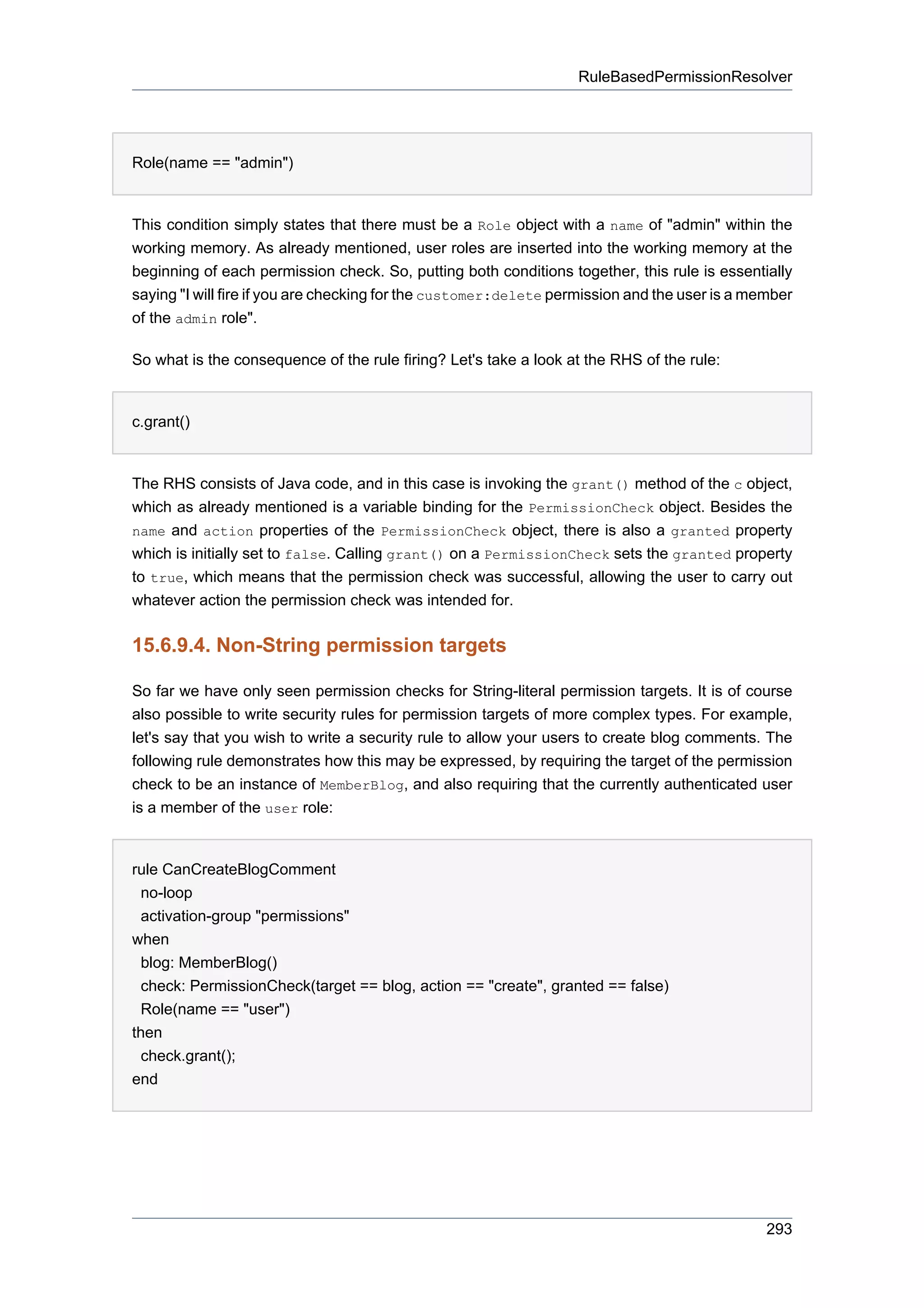 RuleBasedPermissionResolver




Role(name == "admin")


This condition simply states that there must be a Role object with a name of "admin" within the
working memory. As already mentioned, user roles are inserted into the working memory at the
beginning of each permission check. So, putting both conditions together, this rule is essentially
saying "I will fire if you are checking for the customer:delete permission and the user is a member
of the admin role".

So what is the consequence of the rule firing? Let's take a look at the RHS of the rule:


c.grant()


The RHS consists of Java code, and in this case is invoking the grant() method of the c object,
which as already mentioned is a variable binding for the PermissionCheck object. Besides the
name and action properties of the PermissionCheck object, there is also a granted property
which is initially set to false. Calling grant() on a PermissionCheck sets the granted property
to true, which means that the permission check was successful, allowing the user to carry out
whatever action the permission check was intended for.


15.6.9.4. Non-String permission targets

So far we have only seen permission checks for String-literal permission targets. It is of course
also possible to write security rules for permission targets of more complex types. For example,
let's say that you wish to write a security rule to allow your users to create blog comments. The
following rule demonstrates how this may be expressed, by requiring the target of the permission
check to be an instance of MemberBlog, and also requiring that the currently authenticated user
is a member of the user role:


rule CanCreateBlogComment
  no-loop
  activation-group "permissions"
when
  blog: MemberBlog()
  check: PermissionCheck(target == blog, action == "create", granted == false)
  Role(name == "user")
then
  check.grant();
end




                                                                                               293
 