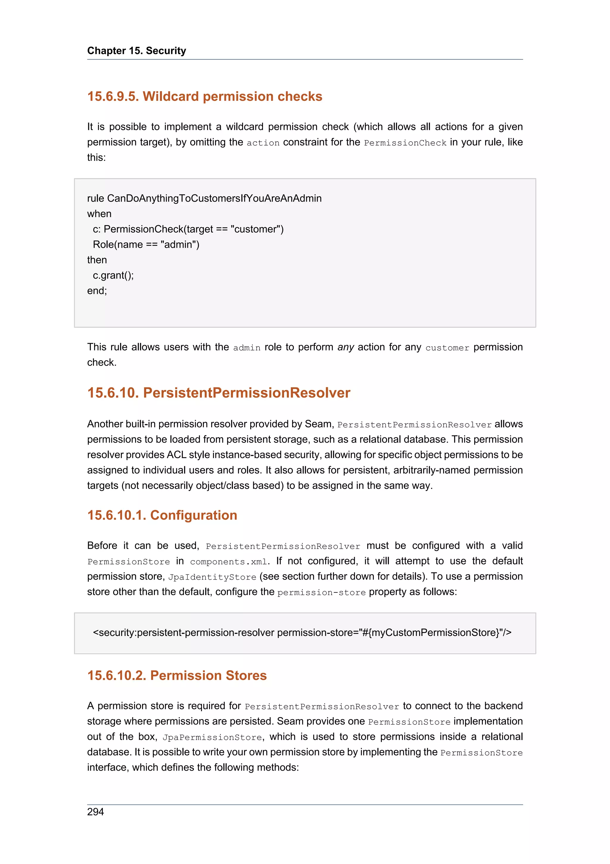 Chapter 15. Security



15.6.9.5. Wildcard permission checks

It is possible to implement a wildcard permission check (which allows all actions for a given
permission target), by omitting the action constraint for the PermissionCheck in your rule, like
this:


rule CanDoAnythingToCustomersIfYouAreAnAdmin
when
  c: PermissionCheck(target == "customer")
  Role(name == "admin")
then
  c.grant();
end;




This rule allows users with the admin role to perform any action for any customer permission
check.


15.6.10. PersistentPermissionResolver

Another built-in permission resolver provided by Seam, PersistentPermissionResolver allows
permissions to be loaded from persistent storage, such as a relational database. This permission
resolver provides ACL style instance-based security, allowing for specific object permissions to be
assigned to individual users and roles. It also allows for persistent, arbitrarily-named permission
targets (not necessarily object/class based) to be assigned in the same way.


15.6.10.1. Configuration

Before it can be used, PersistentPermissionResolver must be configured with a valid
PermissionStore in components.xml. If not configured, it will attempt to use the default
permission store, JpaIdentityStore (see section further down for details). To use a permission
store other than the default, configure the permission-store property as follows:


 <security:persistent-permission-resolver permission-store="#{myCustomPermissionStore}"/>



15.6.10.2. Permission Stores

A permission store is required for PersistentPermissionResolver to connect to the backend
storage where permissions are persisted. Seam provides one PermissionStore implementation
out of the box, JpaPermissionStore, which is used to store permissions inside a relational
database. It is possible to write your own permission store by implementing the PermissionStore
interface, which defines the following methods:



294
 