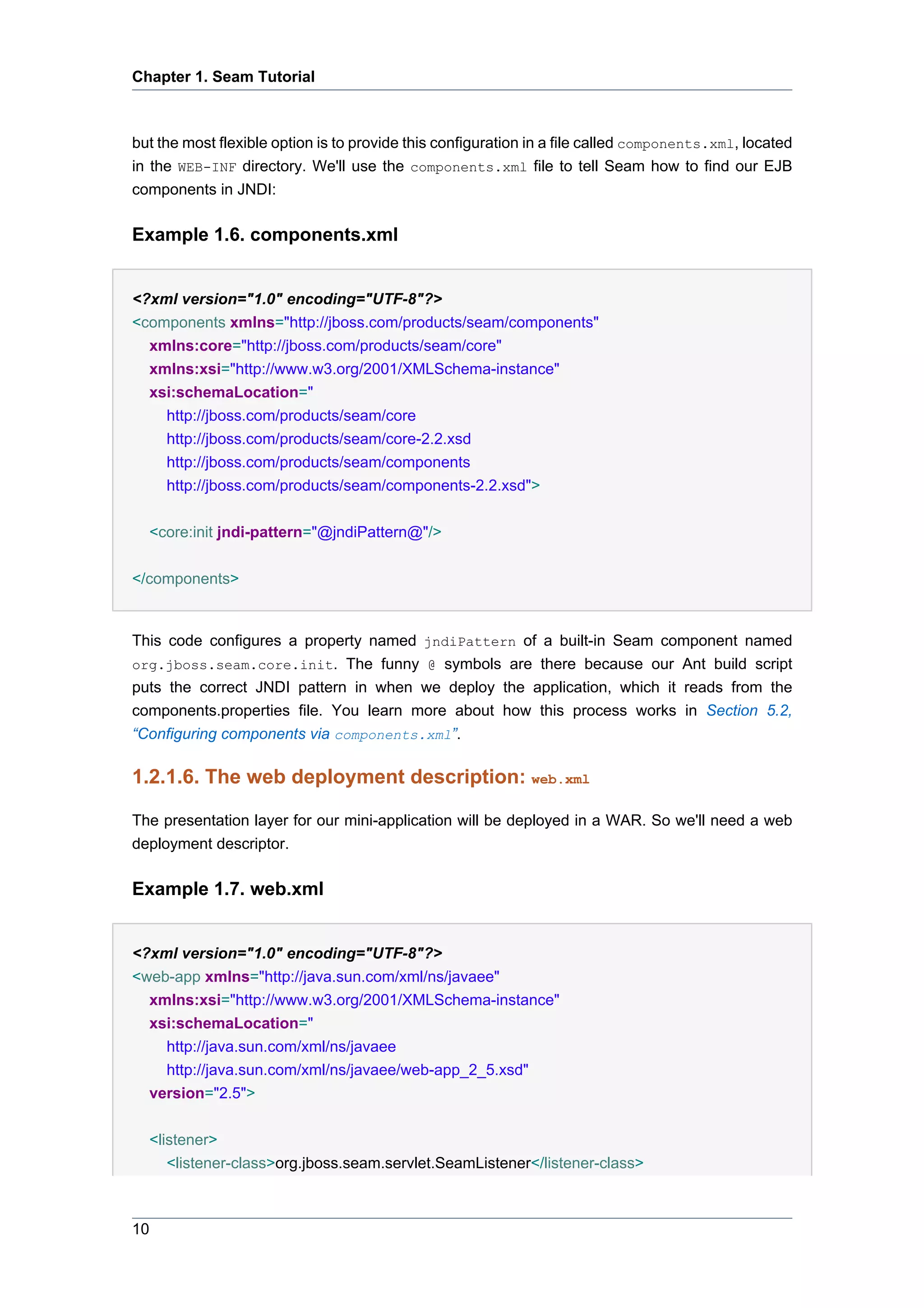 Chapter 1. Seam Tutorial



but the most flexible option is to provide this configuration in a file called components.xml, located
in the WEB-INF directory. We'll use the components.xml file to tell Seam how to find our EJB
components in JNDI:

Example 1.6. components.xml


<?xml version="1.0" encoding="UTF-8"?>
<components xmlns="http://jboss.com/products/seam/components"
  xmlns:core="http://jboss.com/products/seam/core"
  xmlns:xsi="http://www.w3.org/2001/XMLSchema-instance"
  xsi:schemaLocation="
    http://jboss.com/products/seam/core
    http://jboss.com/products/seam/core-2.2.xsd
    http://jboss.com/products/seam/components
    http://jboss.com/products/seam/components-2.2.xsd">

  <core:init jndi-pattern="@jndiPattern@"/>


</components>


This code configures a property named jndiPattern of a built-in Seam component named
org.jboss.seam.core.init. The funny @ symbols are there because our Ant build script
puts the correct JNDI pattern in when we deploy the application, which it reads from the
components.properties file. You learn more about how this process works in Section 5.2,
“Configuring components via components.xml”.

1.2.1.6. The web deployment description: web.xml

The presentation layer for our mini-application will be deployed in a WAR. So we'll need a web
deployment descriptor.

Example 1.7. web.xml


<?xml version="1.0" encoding="UTF-8"?>
<web-app xmlns="http://java.sun.com/xml/ns/javaee"
  xmlns:xsi="http://www.w3.org/2001/XMLSchema-instance"
  xsi:schemaLocation="
    http://java.sun.com/xml/ns/javaee
    http://java.sun.com/xml/ns/javaee/web-app_2_5.xsd"
  version="2.5">


  <listener>
     <listener-class>org.jboss.seam.servlet.SeamListener</listener-class>



10
 