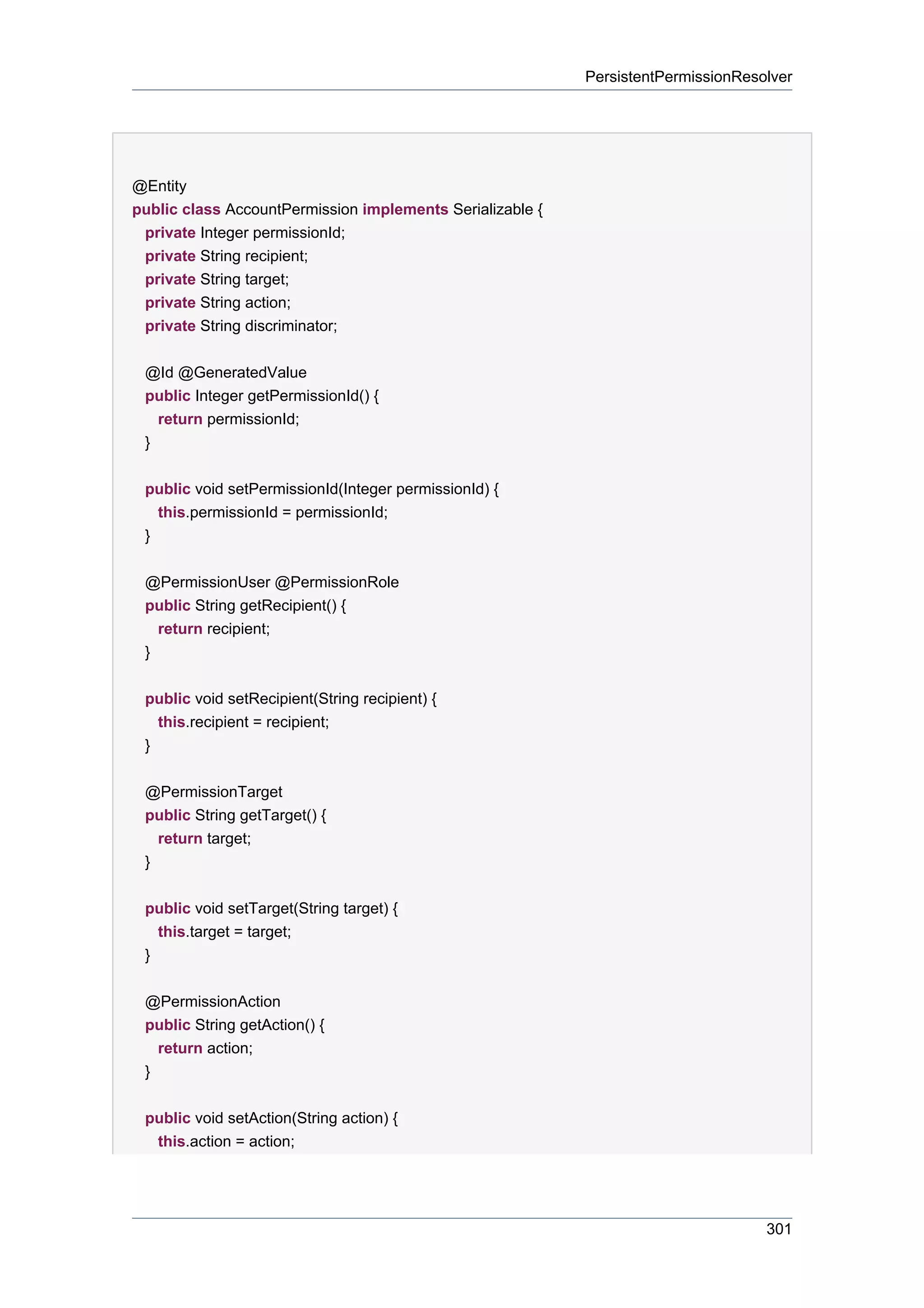 PersistentPermissionResolver




@Entity
public class AccountPermission implements Serializable {
 private Integer permissionId;
 private String recipient;
 private String target;
 private String action;
 private String discriminator;

 @Id @GeneratedValue
 public Integer getPermissionId() {
   return permissionId;
 }


 public void setPermissionId(Integer permissionId) {
   this.permissionId = permissionId;
 }


 @PermissionUser @PermissionRole
 public String getRecipient() {
   return recipient;
 }


 public void setRecipient(String recipient) {
   this.recipient = recipient;
 }


 @PermissionTarget
 public String getTarget() {
   return target;
 }


 public void setTarget(String target) {
     this.target = target;
 }


 @PermissionAction
 public String getAction() {
   return action;
 }


 public void setAction(String action) {
  this.action = action;




                                                                                   301
 