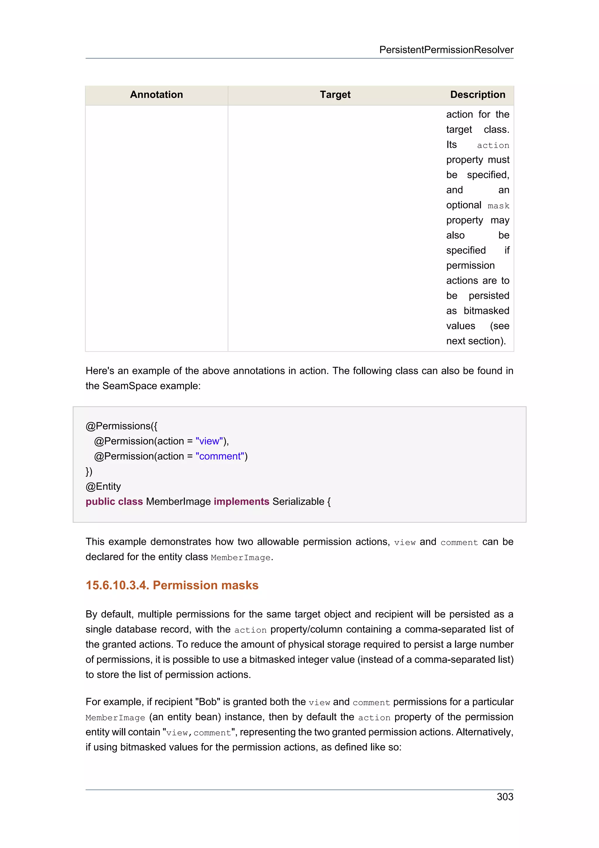 PersistentPermissionResolver



          Annotation                                  Target                        Description
                                                                                   action for the
                                                                                   target class.
                                                                                   Its    action
                                                                                   property must
                                                                                   be specified,
                                                                                   and         an
                                                                                   optional mask
                                                                                   property may
                                                                                   also        be
                                                                                   specified    if
                                                                                   permission
                                                                                   actions are to
                                                                                   be persisted
                                                                                   as bitmasked
                                                                                   values (see
                                                                                   next section).

Here's an example of the above annotations in action. The following class can also be found in
the SeamSpace example:


@Permissions({
   @Permission(action = "view"),
   @Permission(action = "comment")
})
@Entity
public class MemberImage implements Serializable {


This example demonstrates how two allowable permission actions, view and comment can be
declared for the entity class MemberImage.

15.6.10.3.4. Permission masks

By default, multiple permissions for the same target object and recipient will be persisted as a
single database record, with the action property/column containing a comma-separated list of
the granted actions. To reduce the amount of physical storage required to persist a large number
of permissions, it is possible to use a bitmasked integer value (instead of a comma-separated list)
to store the list of permission actions.

For example, if recipient "Bob" is granted both the view and comment permissions for a particular
MemberImage (an entity bean) instance, then by default the action property of the permission
entity will contain "view,comment", representing the two granted permission actions. Alternatively,
if using bitmasked values for the permission actions, as defined like so:



                                                                                               303
 