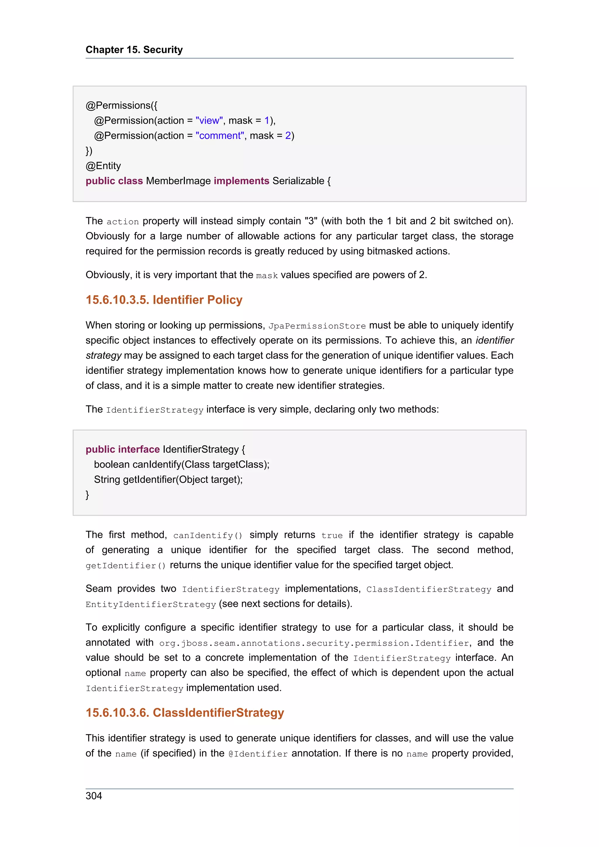 Chapter 15. Security




@Permissions({
 @Permission(action = "view", mask = 1),
 @Permission(action = "comment", mask = 2)
})
@Entity
public class MemberImage implements Serializable {


The action property will instead simply contain "3" (with both the 1 bit and 2 bit switched on).
Obviously for a large number of allowable actions for any particular target class, the storage
required for the permission records is greatly reduced by using bitmasked actions.

Obviously, it is very important that the mask values specified are powers of 2.

15.6.10.3.5. Identifier Policy

When storing or looking up permissions, JpaPermissionStore must be able to uniquely identify
specific object instances to effectively operate on its permissions. To achieve this, an identifier
strategy may be assigned to each target class for the generation of unique identifier values. Each
identifier strategy implementation knows how to generate unique identifiers for a particular type
of class, and it is a simple matter to create new identifier strategies.

The IdentifierStrategy interface is very simple, declaring only two methods:


public interface IdentifierStrategy {
  boolean canIdentify(Class targetClass);
  String getIdentifier(Object target);
}


The first method, canIdentify() simply returns true if the identifier strategy is capable
of generating a unique identifier for the specified target class. The second method,
getIdentifier() returns the unique identifier value for the specified target object.

Seam provides two IdentifierStrategy implementations, ClassIdentifierStrategy and
EntityIdentifierStrategy (see next sections for details).

To explicitly configure a specific identifier strategy to use for a particular class, it should be
annotated with org.jboss.seam.annotations.security.permission.Identifier, and the
value should be set to a concrete implementation of the IdentifierStrategy interface. An
optional name property can also be specified, the effect of which is dependent upon the actual
IdentifierStrategy implementation used.

15.6.10.3.6. ClassIdentifierStrategy

This identifier strategy is used to generate unique identifiers for classes, and will use the value
of the name (if specified) in the @Identifier annotation. If there is no name property provided,



304
 