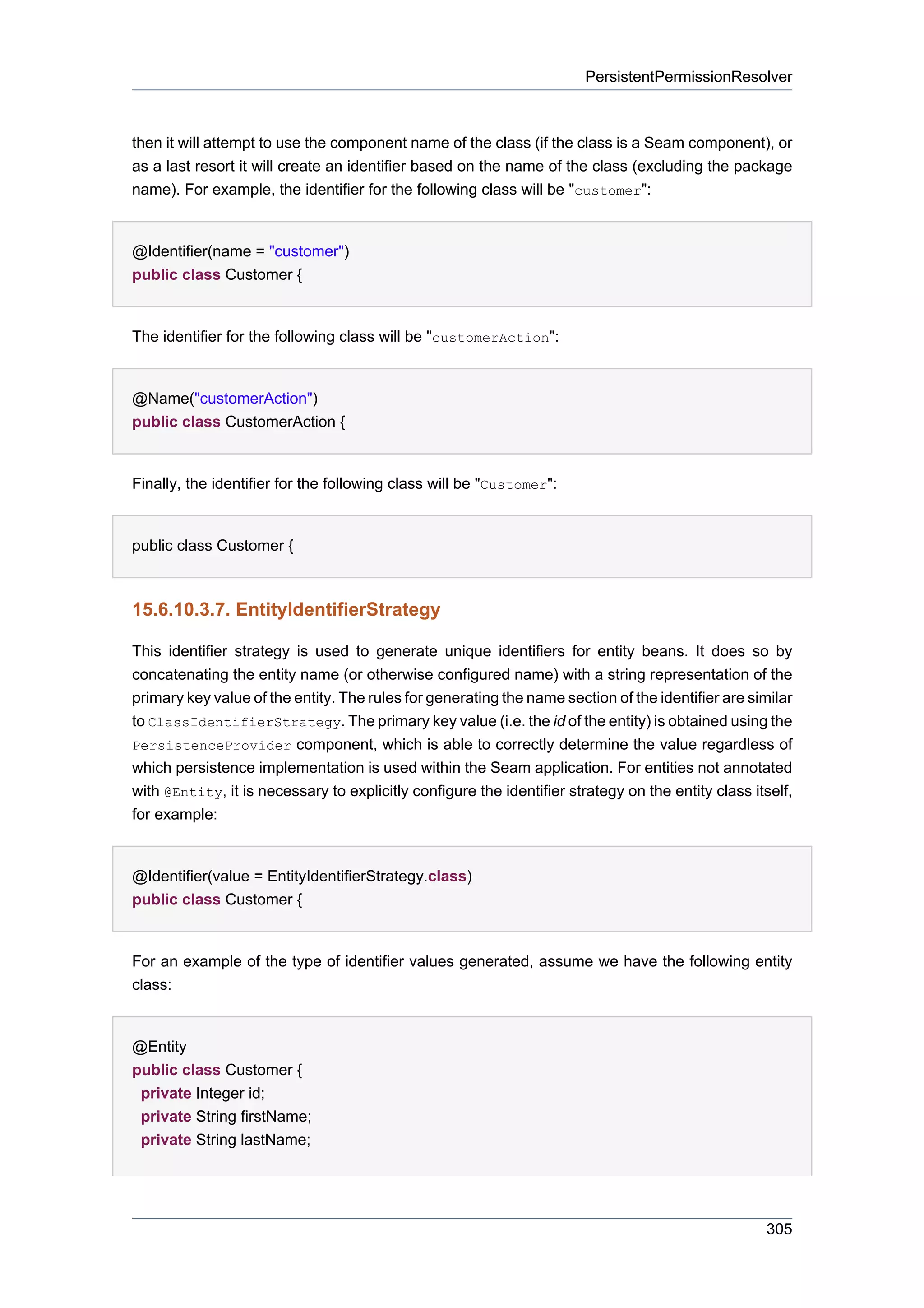 PersistentPermissionResolver



then it will attempt to use the component name of the class (if the class is a Seam component), or
as a last resort it will create an identifier based on the name of the class (excluding the package
name). For example, the identifier for the following class will be "customer":


@Identifier(name = "customer")
public class Customer {


The identifier for the following class will be "customerAction":


@Name("customerAction")
public class CustomerAction {


Finally, the identifier for the following class will be "Customer":


public class Customer {



15.6.10.3.7. EntityIdentifierStrategy

This identifier strategy is used to generate unique identifiers for entity beans. It does so by
concatenating the entity name (or otherwise configured name) with a string representation of the
primary key value of the entity. The rules for generating the name section of the identifier are similar
to ClassIdentifierStrategy. The primary key value (i.e. the id of the entity) is obtained using the
PersistenceProvider component, which is able to correctly determine the value regardless of
which persistence implementation is used within the Seam application. For entities not annotated
with @Entity, it is necessary to explicitly configure the identifier strategy on the entity class itself,
for example:


@Identifier(value = EntityIdentifierStrategy.class)
public class Customer {


For an example of the type of identifier values generated, assume we have the following entity
class:


@Entity
public class Customer {
 private Integer id;
 private String firstName;
 private String lastName;




                                                                                                    305
 