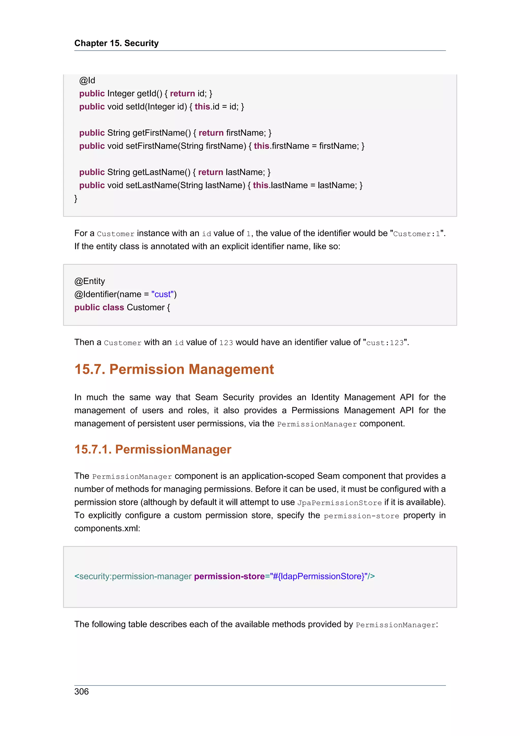 Chapter 15. Security



    @Id
    public Integer getId() { return id; }
    public void setId(Integer id) { this.id = id; }


    public String getFirstName() { return firstName; }
    public void setFirstName(String firstName) { this.firstName = firstName; }


    public String getLastName() { return lastName; }
    public void setLastName(String lastName) { this.lastName = lastName; }
}


For a Customer instance with an id value of 1, the value of the identifier would be "Customer:1".
If the entity class is annotated with an explicit identifier name, like so:


@Entity
@Identifier(name = "cust")
public class Customer {


Then a Customer with an id value of 123 would have an identifier value of "cust:123".


15.7. Permission Management
In much the same way that Seam Security provides an Identity Management API for the
management of users and roles, it also provides a Permissions Management API for the
management of persistent user permissions, via the PermissionManager component.


15.7.1. PermissionManager

The PermissionManager component is an application-scoped Seam component that provides a
number of methods for managing permissions. Before it can be used, it must be configured with a
permission store (although by default it will attempt to use JpaPermissionStore if it is available).
To explicitly configure a custom permission store, specify the permission-store property in
components.xml:




<security:permission-manager permission-store="#{ldapPermissionStore}"/>




The following table describes each of the available methods provided by PermissionManager:




306
 