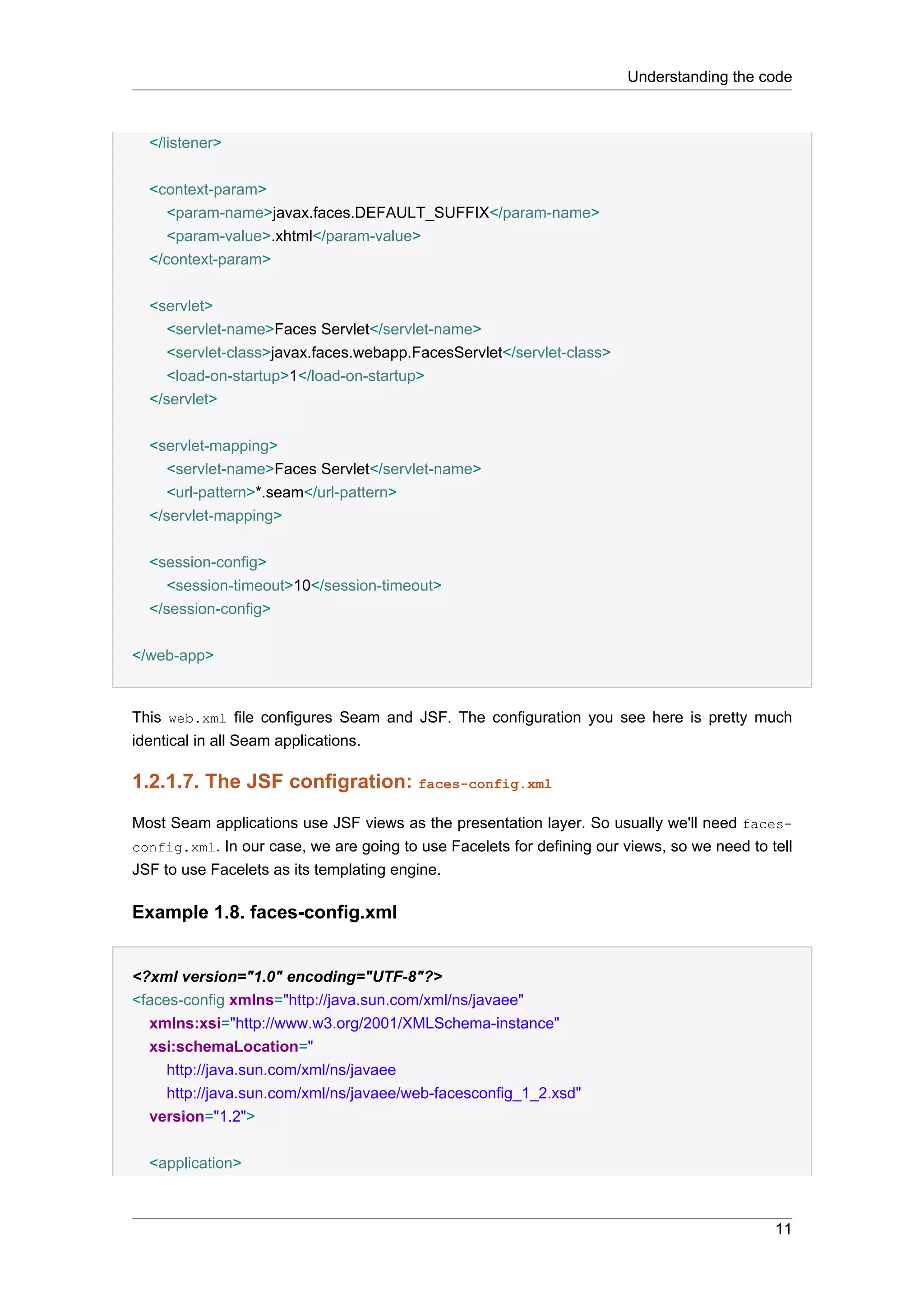 Understanding the code



  </listener>

  <context-param>
     <param-name>javax.faces.DEFAULT_SUFFIX</param-name>
     <param-value>.xhtml</param-value>
  </context-param>


  <servlet>
     <servlet-name>Faces Servlet</servlet-name>
     <servlet-class>javax.faces.webapp.FacesServlet</servlet-class>
     <load-on-startup>1</load-on-startup>
  </servlet>


  <servlet-mapping>
     <servlet-name>Faces Servlet</servlet-name>
     <url-pattern>*.seam</url-pattern>
  </servlet-mapping>


  <session-config>
     <session-timeout>10</session-timeout>
  </session-config>


</web-app>


This web.xml file configures Seam and JSF. The configuration you see here is pretty much
identical in all Seam applications.

1.2.1.7. The JSF configration: faces-config.xml
Most Seam applications use JSF views as the presentation layer. So usually we'll need faces-
config.xml. In our case, we are going to use Facelets for defining our views, so we need to tell
JSF to use Facelets as its templating engine.

Example 1.8. faces-config.xml


<?xml version="1.0" encoding="UTF-8"?>
<faces-config xmlns="http://java.sun.com/xml/ns/javaee"
  xmlns:xsi="http://www.w3.org/2001/XMLSchema-instance"
  xsi:schemaLocation="
     http://java.sun.com/xml/ns/javaee
     http://java.sun.com/xml/ns/javaee/web-facesconfig_1_2.xsd"
  version="1.2">


  <application>



                                                                                             11
 