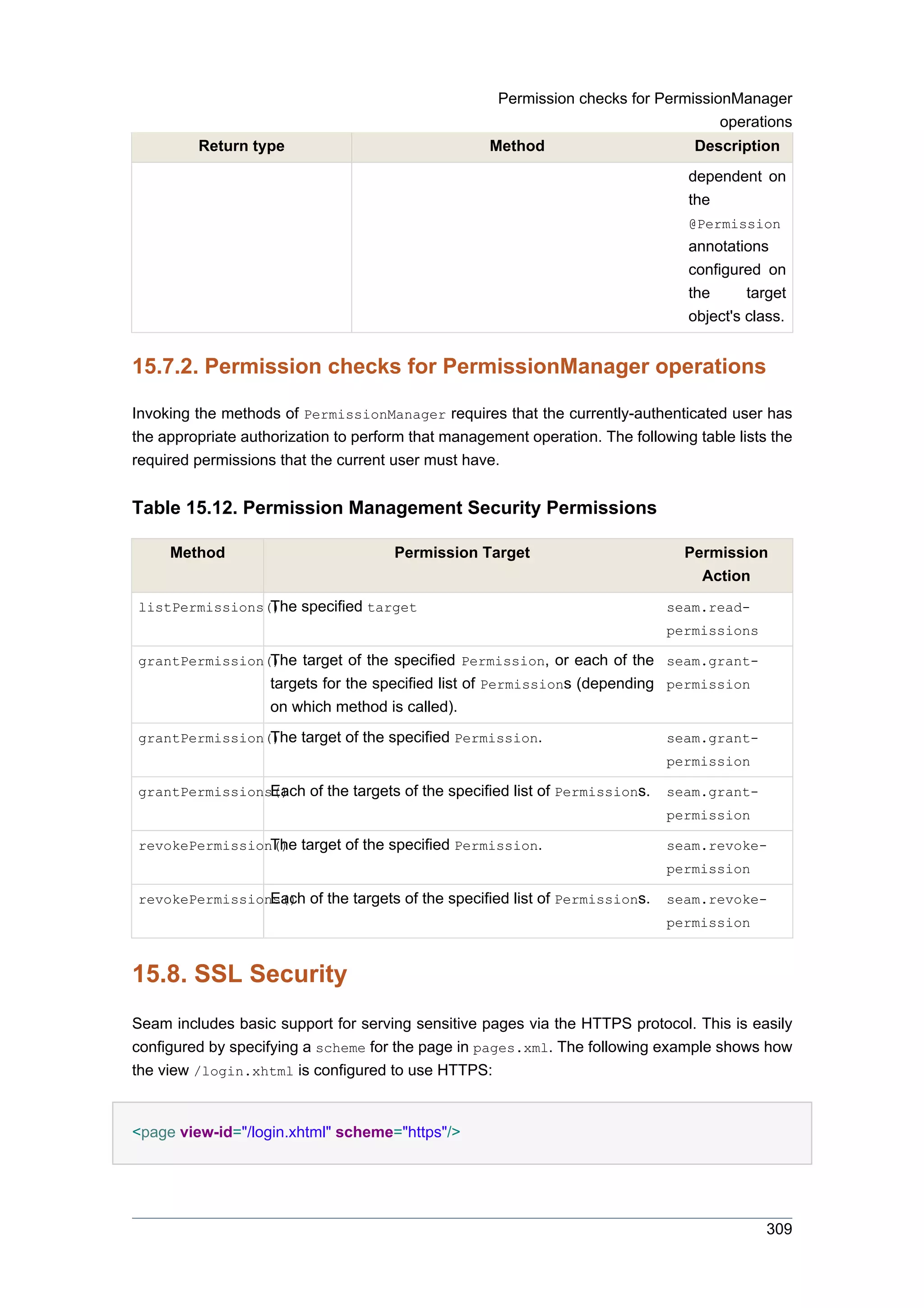 Permission checks for PermissionManager
                                                                                    operations
         Return type                                Method                        Description
                                                                                 dependent on
                                                                                 the
                                                                                 @Permission
                                                                                 annotations
                                                                                 configured on
                                                                                 the      target
                                                                                 object's class.


15.7.2. Permission checks for PermissionManager operations

Invoking the methods of PermissionManager requires that the currently-authenticated user has
the appropriate authorization to perform that management operation. The following table lists the
required permissions that the current user must have.


Table 15.12. Permission Management Security Permissions

     Method                           Permission Target                          Permission
                                                                                   Action
listPermissions() specified target
                The                                                           seam.read-
                                                                              permissions

                The target of the specified Permission, or each of the seam.grant-
grantPermission()
                    targets for the specified list of Permissions (depending permission
                    on which method is called).
grantPermission() target of the specified Permission.
                The                                                           seam.grant-
                                                                              permission

grantPermissions() of the targets of the specified list of Permissions.
                Each                                                          seam.grant-
                                                                              permission

revokePermission() target of the specified Permission.
                The                                                           seam.revoke-
                                                                              permission

revokePermissions() of the targets of the specified list of Permissions.
                Each                                                          seam.revoke-
                                                                              permission


15.8. SSL Security
Seam includes basic support for serving sensitive pages via the HTTPS protocol. This is easily
configured by specifying a scheme for the page in pages.xml. The following example shows how
the view /login.xhtml is configured to use HTTPS:


<page view-id="/login.xhtml" scheme="https"/>




                                                                                             309
 