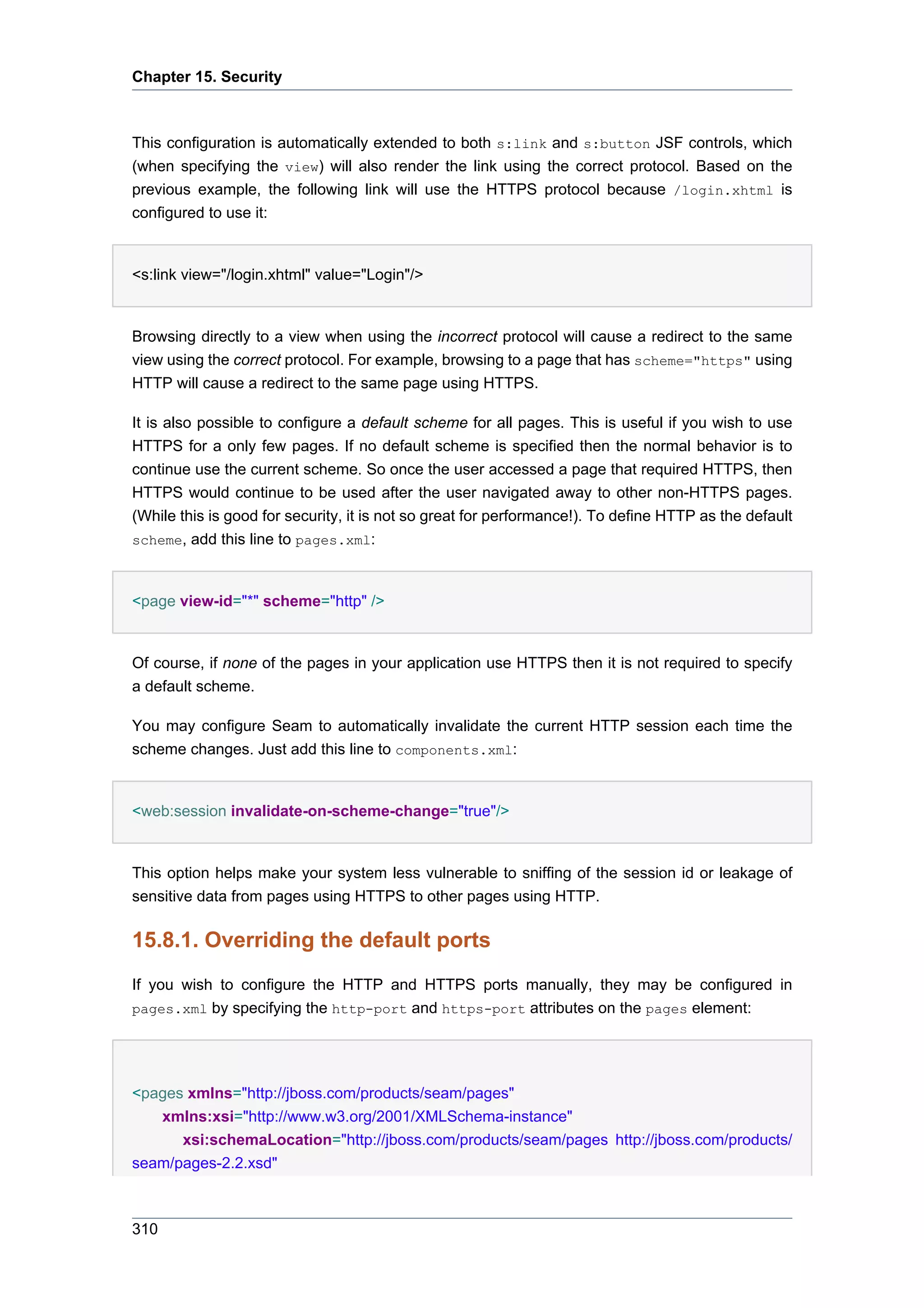 Chapter 15. Security



This configuration is automatically extended to both s:link and s:button JSF controls, which
(when specifying the view) will also render the link using the correct protocol. Based on the
previous example, the following link will use the HTTPS protocol because /login.xhtml is
configured to use it:


<s:link view="/login.xhtml" value="Login"/>


Browsing directly to a view when using the incorrect protocol will cause a redirect to the same
view using the correct protocol. For example, browsing to a page that has scheme="https" using
HTTP will cause a redirect to the same page using HTTPS.

It is also possible to configure a default scheme for all pages. This is useful if you wish to use
HTTPS for a only few pages. If no default scheme is specified then the normal behavior is to
continue use the current scheme. So once the user accessed a page that required HTTPS, then
HTTPS would continue to be used after the user navigated away to other non-HTTPS pages.
(While this is good for security, it is not so great for performance!). To define HTTP as the default
scheme, add this line to pages.xml:



<page view-id="*" scheme="http" />


Of course, if none of the pages in your application use HTTPS then it is not required to specify
a default scheme.

You may configure Seam to automatically invalidate the current HTTP session each time the
scheme changes. Just add this line to components.xml:


<web:session invalidate-on-scheme-change="true"/>


This option helps make your system less vulnerable to sniffing of the session id or leakage of
sensitive data from pages using HTTPS to other pages using HTTP.

15.8.1. Overriding the default ports
If you wish to configure the HTTP and HTTPS ports manually, they may be configured in
pages.xml by specifying the http-port and https-port attributes on the pages element:




<pages xmlns="http://jboss.com/products/seam/pages"
   xmlns:xsi="http://www.w3.org/2001/XMLSchema-instance"
      xsi:schemaLocation="http://jboss.com/products/seam/pages http://jboss.com/products/
seam/pages-2.2.xsd"



310
 