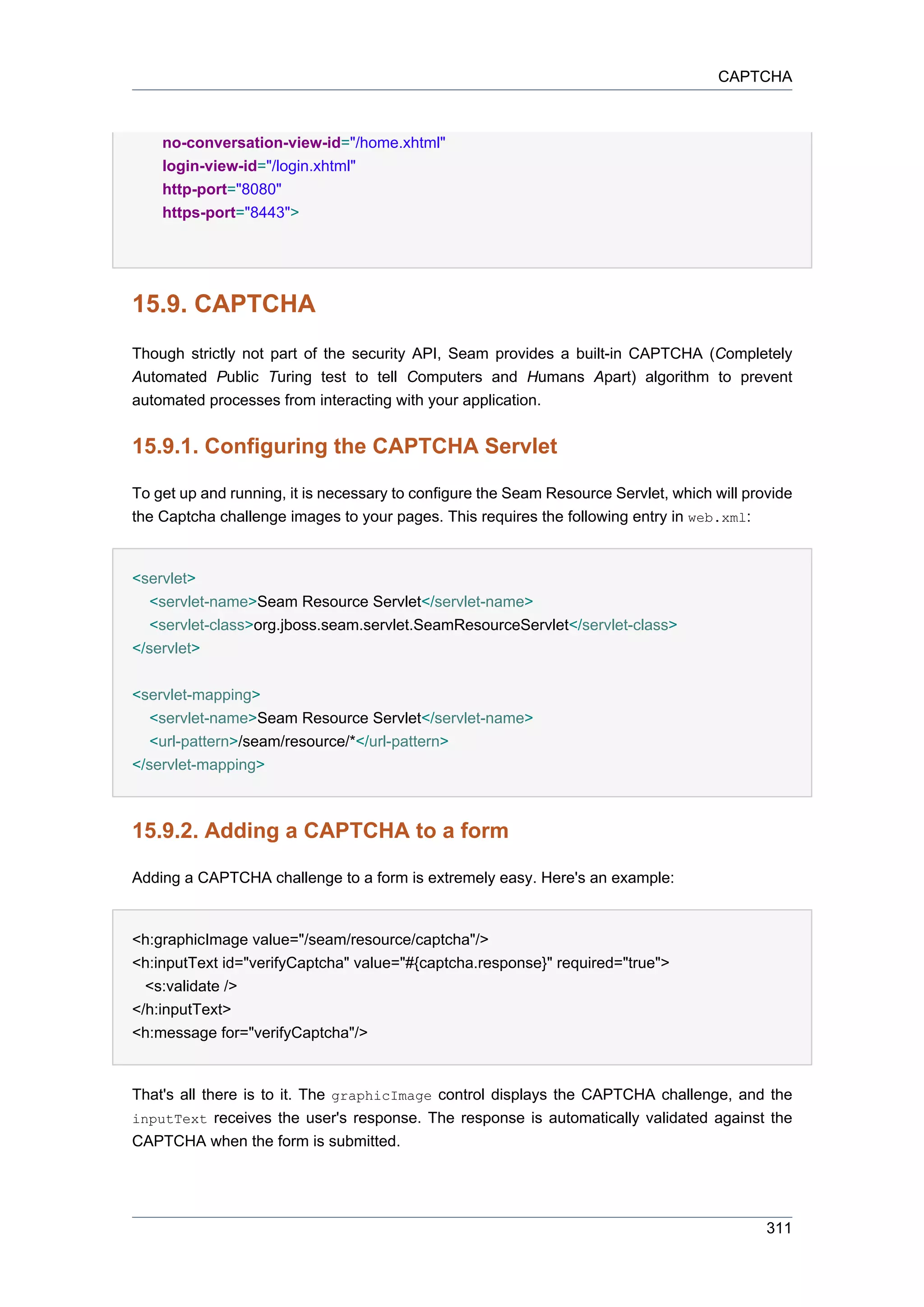 CAPTCHA



    no-conversation-view-id="/home.xhtml"
    login-view-id="/login.xhtml"
    http-port="8080"
    https-port="8443">




15.9. CAPTCHA
Though strictly not part of the security API, Seam provides a built-in CAPTCHA (Completely
Automated Public Turing test to tell Computers and Humans Apart) algorithm to prevent
automated processes from interacting with your application.


15.9.1. Configuring the CAPTCHA Servlet

To get up and running, it is necessary to configure the Seam Resource Servlet, which will provide
the Captcha challenge images to your pages. This requires the following entry in web.xml:


<servlet>
   <servlet-name>Seam Resource Servlet</servlet-name>
   <servlet-class>org.jboss.seam.servlet.SeamResourceServlet</servlet-class>
</servlet>


<servlet-mapping>
   <servlet-name>Seam Resource Servlet</servlet-name>
   <url-pattern>/seam/resource/*</url-pattern>
</servlet-mapping>



15.9.2. Adding a CAPTCHA to a form

Adding a CAPTCHA challenge to a form is extremely easy. Here's an example:


<h:graphicImage value="/seam/resource/captcha"/>
<h:inputText id="verifyCaptcha" value="#{captcha.response}" required="true">
  <s:validate />
</h:inputText>
<h:message for="verifyCaptcha"/>


That's all there is to it. The graphicImage control displays the CAPTCHA challenge, and the
inputText receives the user's response. The response is automatically validated against the
CAPTCHA when the form is submitted.




                                                                                             311
 